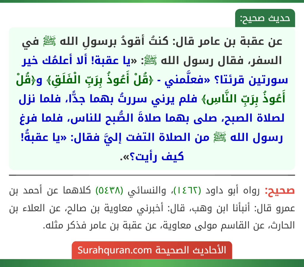 عن عقبة بن عامر قال: كنتُ أقودُ برسولِ الله ﷺ في السفر، فقال رسول الله ﷺ: «يا عقبة! ألا أعلمُك خير سورتين قرئتا؟ «فعلَّمني - ﴿قُلْ أَعُوذُ بِرَبِّ الْفَلَقِ﴾ و﴿قُلْ أَعُوذُ بِرَبِّ النَّاسِ﴾ فلم يرني سررتُ بهما جدًّا، فلما نزل لصلاة الصبح، صلى بهما صلاةَ الصُّبح للناس، فلما فرغ رسول الله ﷺ من الصلاة التفت إليَّ فقال: «يا عقبةُ! كيف رأيت؟».