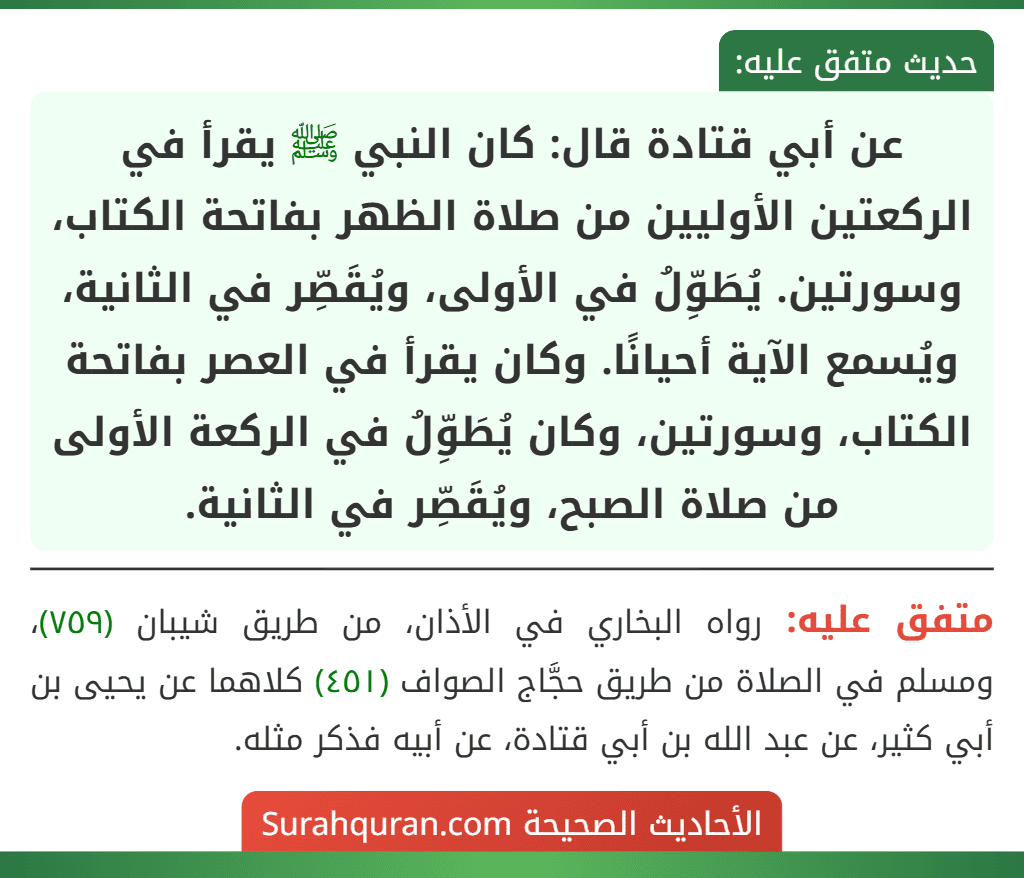 عن أبي قتادة قال: كان النبي ﷺ يقرأ في الركعتين الأوليين من صلاة الظهر بفاتحة الكتاب، وسورتين. يُطَوِّلُ في الأولى، ويُقَصِّر في الثانية، ويُسمع الآية أحيانًا. وكان يقرأ في العصر بفاتحة الكتاب، وسورتين، وكان يُطَوِّلُ في الركعة الأولى من صلاة الصبح، ويُقَصِّر في الثانية. عن أبي قتادة قال: كان النبي ﷺ يقرأ في الركعتين الأوليين من صلاة الظهر بفاتحة الكتاب، وسورتين. يُطَوِّلُ في الأولى، ويُقَصِّر في الثانية، ويُسمع الآية أحيانًا. وكان يقرأ في العصر بفاتحة الكتاب، وسورتين، وكان يُطَوِّلُ في الركعة الأولى من صلاة الصبح، ويُقَصِّر في الثانية.