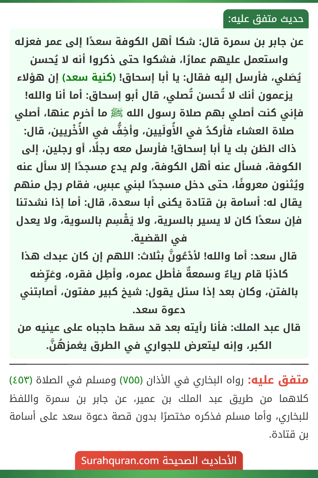 عن جابر بن سمرة قال: شكا أهل الكوفة سعدًا إلى عمر فعزله واستعمل عليهم عمارًا، فشكوا حتى ذكروا أنه لا يُحسن يُصَلي، فأرسل إليه فقال: يا أبا إسحاق! (كنية سعد) إن هؤلاء يزعمون أنك لا تُحسن تُصلي، قال أبو إسحاق: أما أنا والله! فإني كنت أصلي بهم صلاة رسول الله ﷺ ما أخرم عنها، أصلي صلاة العشاء فأركدُ في الأُولَيين، وأخِفُّ في الأُخْريين، قال: ذاك الظن بك يا أبا إسحاق! فأرسل معه رجلًا، أو رجلين، إلى الكوفة، فسأل عنه أهل الكوفة، ولم يدع مسجدًا إلا سأل عنه ويُثنون معروفًا، حتى دخل مسجدًا لبني عبسٍ، فقام رجل منهم يقال له: أسامة بن قتادة يكنى أبا سعدة، قال: أما إذا نشدتنا فإن سعدًا كان لا يسير بالسرية، ولا يَقْسِم بالسوية، ولا يعدل في القضية.
قال سعد: أما والله! لأدْعُونَّ بثلاث: اللهم إن كان عبدك هذا كاذبًا قام رياءٌ وسمعةٌ فأطل عمره، وأطِل فقره، وعَرِّضه بالفتن، وكان بعد إذا سئل يقول: شيخ كبير مفتون، أصابتني دعوة سعد.
قال عبد الملك: فأنا رأيته بعد قد سقط حاجباه على عينيه من الكبر، وإنه ليتعرض للجواري في الطرق يغمزهُنَّ.