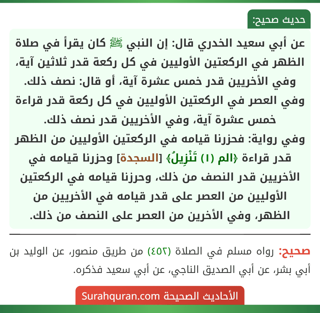 عن أبي سعيد الخدري قال: إن النبي ﷺ كان يقرأ في صلاة الظهر في الركعتين الأوليين في كل ركعة قدر ثلاثين آية، وفي الأخريين قدر خمس عشرة آية، أو قال: نصف ذلك. وفي العصر في الركعتين الأوليين في كل ركعة قدر قراءة خمس عشرة آية، وفي الأخريين قدر نصف ذلك.
وفي رواية: فحزرنا قيامه في الركعتين الأوليين من الظهر قدر قراءة ﴿الم (١) تَنْزِيلُ﴾ [السجدة] وحزرنا قيامه في الأخريين قدر النصف من ذلك، وحرزنا قيامه في الركعتين الأوليين من العصر على قدر قيامه في الأخريين من الظهر، وفي الأخرين من العصر على النصف من ذلك.