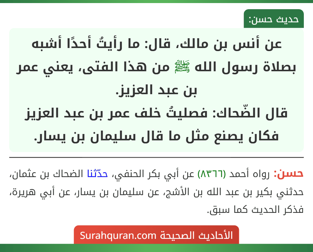 عن أنس بن مالك، قال: ما رأيتُ أحدًا أشبه بصلاة رسول الله ﷺ من هذا الفتى، يعني عمر بن عبد العزيز.
قال الضّحاك: فصليتُ خلف عمر بن عبد العزيز فكان يصنع مثل ما قال سليمان بن يسار.