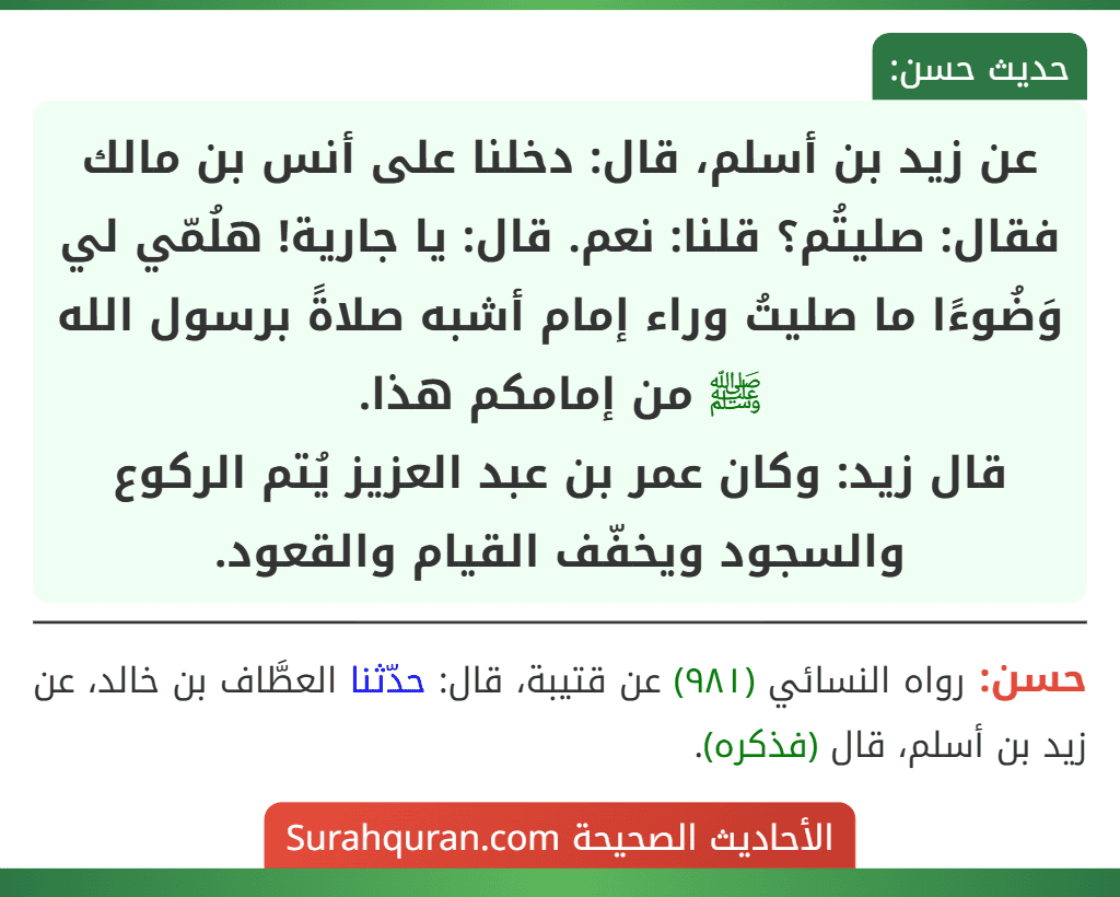 عن زيد بن أسلم، قال: دخلنا على أنس بن مالك فقال: صليتُم؟ قلنا: نعم. قال: يا جارية! هلُمّي لي وَضُوءًا ما صليتُ وراء إمام أشبه صلاةً برسول الله ﷺ من إمامكم هذا.
قال زيد: وكان عمر بن عبد العزيز يُتم الركوع والسجود ويخفّف القيام والقعود.