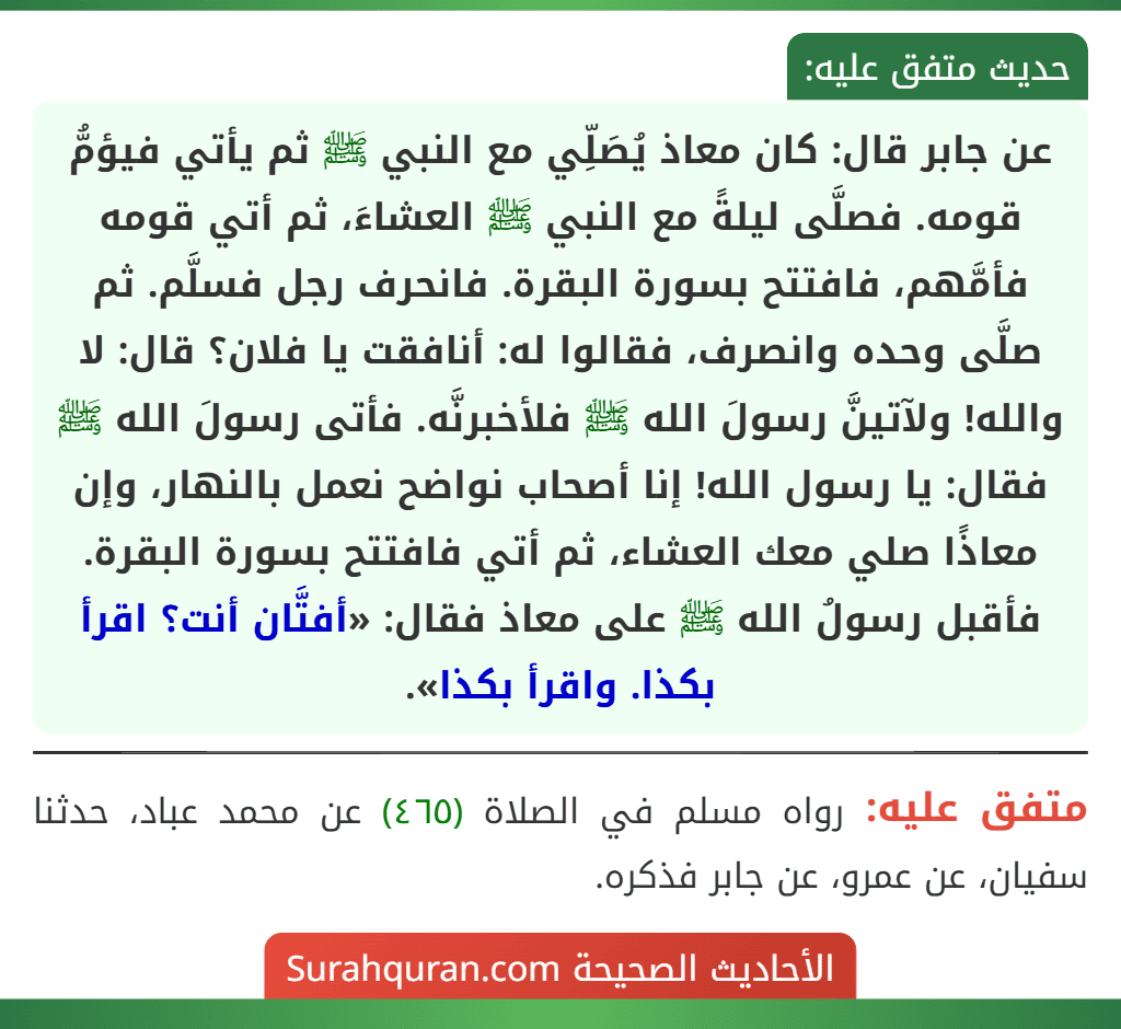 عن جابر قال: كان معاذ يُصَلِّي مع النبي ﷺ ثم يأتي فيؤمُّ قومه. فصلَّى ليلةً مع النبي ﷺ العشاءَ، ثم أتي قومه فأمَّهم، فافتتح بسورة البقرة. فانحرف رجل فسلَّم. ثم صلَّى وحده وانصرف، فقالوا له: أنافقت يا فلان؟ قال: لا والله! ولآتينَّ رسولَ الله ﷺ فلأخبرنَّه. فأتى رسولَ الله ﷺ فقال: يا رسول الله! إنا أصحاب نواضح نعمل بالنهار، وإن معاذًا صلي معك العشاء، ثم أتي فافتتح بسورة البقرة.
فأقبل رسولُ الله ﷺ على معاذ فقال: «أفتَّان أنت؟ اقرأ بكذا. واقرأ بكذا».