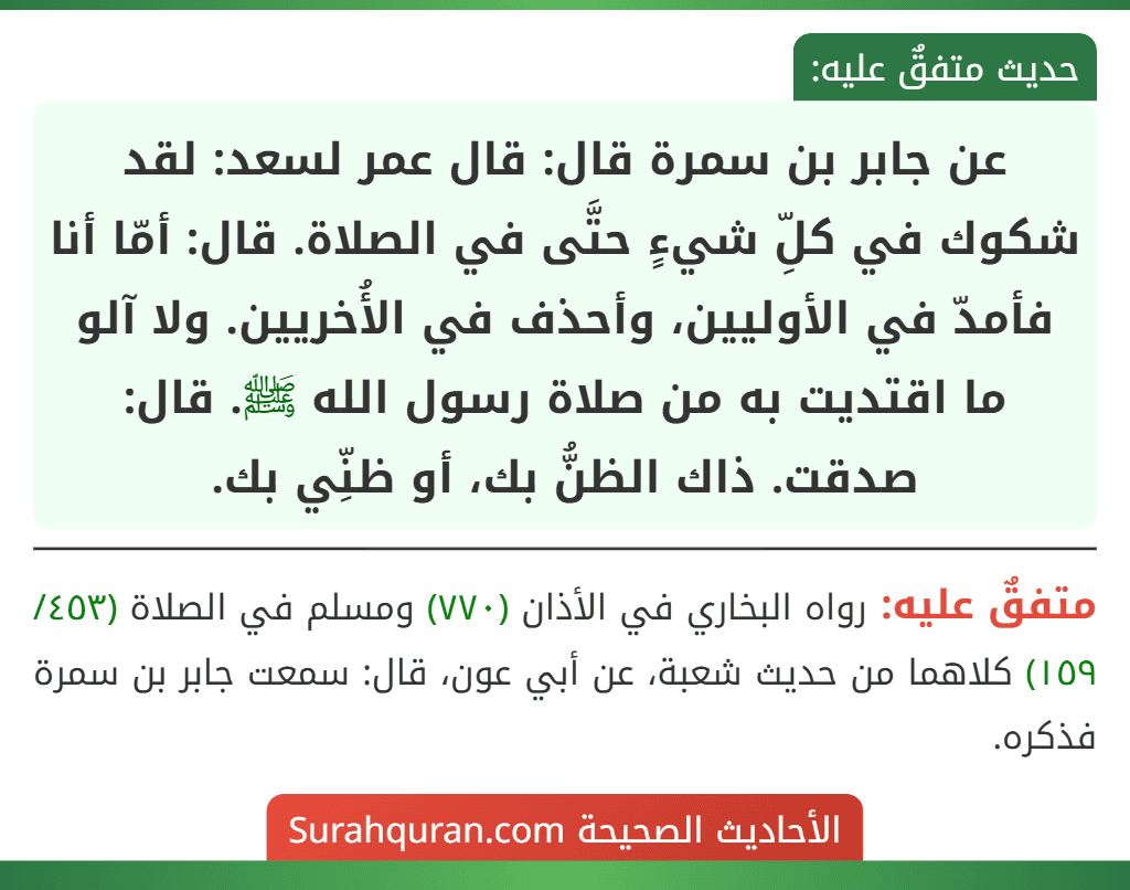 عن جابر بن سمرة قال: قال عمر لسعد: لقد شكوك في كلِّ شيءٍ حتَّى في الصلاة. قال: أمّا أنا فأمدّ في الأوليين، وأحذف في الأُخريين. ولا آلو ما اقتديت به من صلاة رسول الله ﷺ. قال: صدقت. ذاك الظنُّ بك، أو ظنِّي بك.