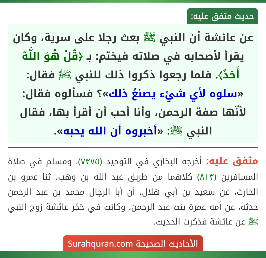 عن عائشة أن النبي ﷺ بعث رجلا على سرية، وكان يقرأ لأصحابه في صلاته فيختم: بـ ﴿قُلْ هُوَ اللَّهُ أَحَدٌ﴾. فلما رجعوا ذكروا ذلك للنبي ﷺ فقال: «سلوه لأي شيْء يصنعُ ذلك»؟ فسألوه فقال: لأنّها صفة الرحمن، وأنا أحب أن أقرأ بها، فقال النبي ﷺ: «أخبروه أن الله يحبه». عن عائشة أن النبي ﷺ بعث رجلا على سرية، وكان يقرأ لأصحابه في صلاته فيختم: بـ ﴿قُلْ هُوَ اللَّهُ أَحَدٌ﴾. فلما رجعوا ذكروا ذلك للنبي ﷺ فقال: «سلوه لأي شيْء يصنعُ ذلك»؟ فسألوه فقال: لأنّها صفة الرحمن، وأنا أحب أن أقرأ بها، فقال النبي ﷺ: «أخبروه أن الله يحبه».