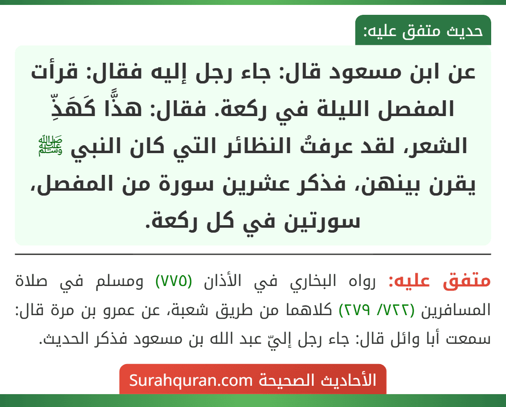 عن ابن مسعود قال: جاء رجل إليه فقال: قرأت المفصل الليلة في ركعة. فقال: هذًّا كَهَذِّ الشعر، لقد عرفتُ النظائر التي كان النبي ﷺ يقرن بينهن، فذكر عشرين سورة من المفصل، سورتين في كل ركعة. عن ابن مسعود قال: جاء رجل إليه فقال: قرأت المفصل الليلة في ركعة. فقال: هذًّا كَهَذِّ الشعر، لقد عرفتُ النظائر التي كان النبي ﷺ يقرن بينهن، فذكر عشرين سورة من المفصل، سورتين في كل ركعة.