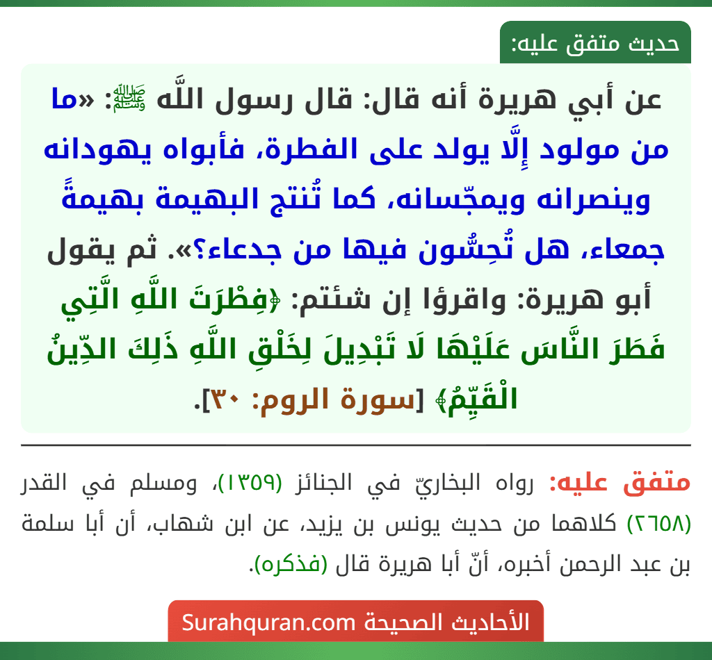 عن أبي هريرة أنه قال: قال رسول اللَّه ﷺ: «ما من مولود إِلَّا يولد على الفطرة، فأبواه يهودانه وينصرانه ويمجّسانه، كما تُنتج البهيمة بهيمةً جمعاء، هل تُحِسُّون فيها من جدعاء؟». ثم يقول أبو هريرة: واقرؤا إن شئتم: ﴿فِطْرَتَ اللَّهِ الَّتِي فَطَرَ النَّاسَ عَلَيْهَا لَا تَبْدِيلَ لِخَلْقِ اللَّهِ ذَلِكَ الدِّينُ الْقَيِّمُ﴾ [سورة الروم: ٣٠].