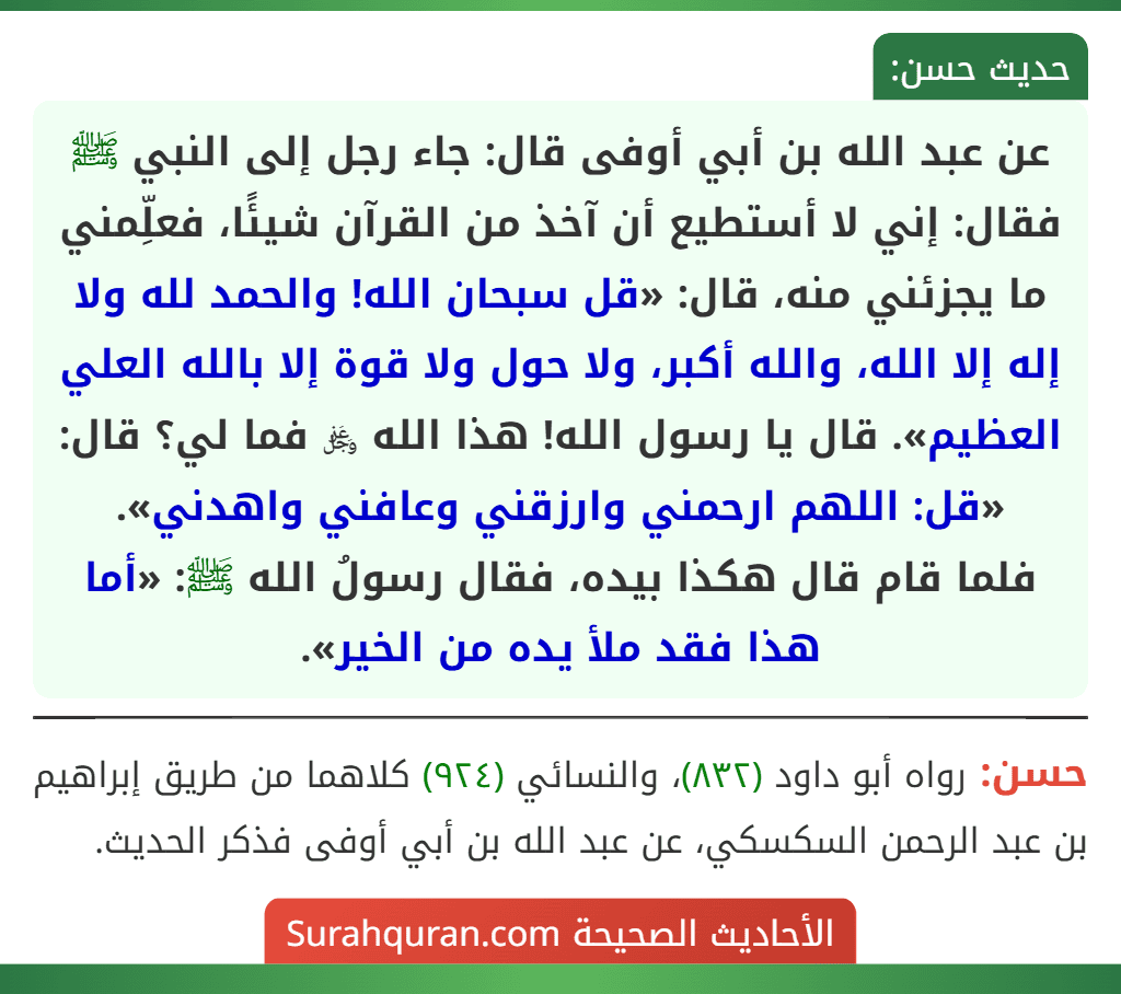 عن عبد الله بن أبي أوفى قال: جاء رجل إلى النبي ﷺ فقال: إني لا أستطيع أن آخذ من القرآن شيئًا، فعلِّمني ما يجزئني منه، قال: «قل سبحان الله! والحمد لله ولا إله إلا الله، والله أكبر، ولا حول ولا قوة إلا بالله العلي العظيم». قال يا رسول الله! هذا الله ﷿ فما لي؟ قال: «قل: اللهم ارحمني وارزقني وعافني واهدني».
فلما قام قال هكذا بيده، فقال رسولُ الله ﷺ: «أما هذا فقد ملأ يده من الخير». عن عبد الله بن أبي أوفى قال: جاء رجل إلى النبي ﷺ فقال: إني لا أستطيع أن آخذ من القرآن شيئًا، فعلِّمني ما يجزئني منه، قال: «قل سبحان الله! والحمد لله ولا إله إلا الله، والله أكبر، ولا حول ولا قوة إلا بالله العلي العظيم». قال يا رسول الله! هذا الله ﷿ فما لي؟ قال: «قل: اللهم ارحمني وارزقني وعافني واهدني».
فلما قام قال هكذا بيده، فقال رسولُ الله ﷺ: «أما هذا فقد ملأ يده من الخير».