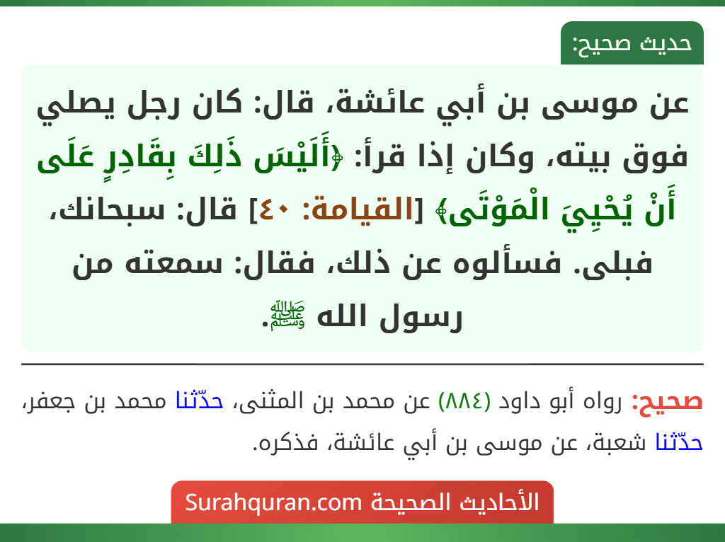 عن موسى بن أبي عائشة، قال: كان رجل يصلي فوق بيته، وكان إذا قرأ: ﴿أَلَيْسَ ذَلِكَ بِقَادِرٍ عَلَى أَنْ يُحْيِيَ الْمَوْتَى﴾ [القيامة: ٤٠] قال: سبحانك، فبلى. فسألوه عن ذلك، فقال: سمعته من رسول الله ﷺ.