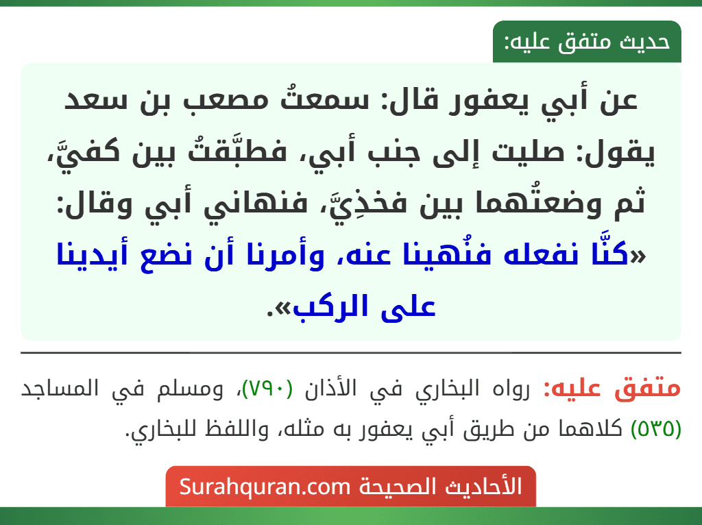 عن أبي يعفور قال: سمعتُ مصعب بن سعد يقول: صليت إلى جنب أبي، فطبَّقتُ بين كفيَّ، ثم وضعتُهما بين فخذِيَّ، فنهاني أبي وقال: «كنَّا نفعله فنُهينا عنه، وأمرنا أن نضع أيدينا على الركب».