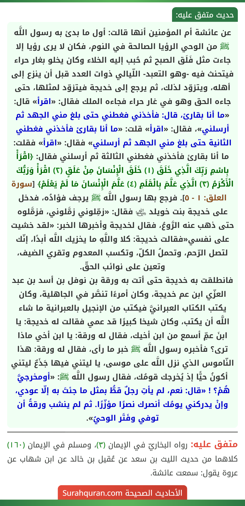 عن عائشة أم المؤمنين أنها قالت: أول ما بدئ به رسول اللَّه ﷺ من الوحي الرؤيا الصالحة في النوم، فكان لا يرى رؤيا إلا جاءت مثل فَلَق الصبح ثم حُبب إليه الخلاء وكان يخلو بغار حراء فيتحنث فيه -وهو التعبد- اللّيالي ذوات العدد قبل أن ينزع إلى أهله، ويتزوّد لذلك، ثم يرجع إلى خديجة فيتزوّد لمثلها، حتى جاءه الحق وهو في غار حراء فجاءه الملك فقال: «اقرأ» قال: «ما أنا بقارئ، قال: فأخذني فغطني حتى بلغ مني الجهد ثم أرسلني»، فقال: «اقرأ» قلت: «ما أنا بقارئ فأخذني فغطني الثانية حتى بلغ مني الجهد ثم أرسلني» فقال: «اقرأ» فقلت: ما أنا بقارئ فأخذني فغطني الثالثة ثم أرسلني فقال: ﴿اقْرَأْ بِاسْمِ رَبِّكَ الَّذِي خَلَقَ (١) خَلَقَ الْإِنْسَانَ مِنْ عَلَقٍ (٢) اقْرَأْ وَرَبُّكَ الْأَكْرَمُ (٣) الَّذِي عَلَّمَ بِالْقَلَمِ (٤) عَلَّمَ الْإِنْسَانَ مَا لَمْ يَعْلَمْ﴾ [سورة العلق: ١ - ٥]. فرجع بها رسول اللَّه ﷺ يرجف فؤادُه، فدخل على خديجة بنت خويلد ﵂ فقال: «زمِّلوني زمَّلوني، فزمَّلوه حتى ذهب عنه الرَّوعُ، فقال لخديجة وأخبرها الخبر: «لقد خشيت على نفسي«فقالت خديجة: كلا واللَّهِ ما يخزيك اللَّه أبدًا، إنّك لتصل الرّحم، وتحملُ الكلّ، وتكسب المعدوم وتقري الضيف، وتعين على نوائب الحقّ.
فانطلقت به خديجة حتى أتت به ورقة بن نوفل بن أسد بن عبد العزّي ابن عم خديجة، وكان أمرءًا تنصَّر في الجاهلية، وكان يكتب الكتاب العبرانيَّ فيكتب من الإنجيل بالعبرانية ما شاء اللَّه أن يكتب، وكان شيخا كبيرًا قد عمي فقالت له خديجة: يا ابنَ عمِّ أسمع من ابن أخيك، فقال له ورقة: يا ابن أخي ماذا ترى؟ فأخبره رسول اللَّه ﷺ خبر ما رأى، فقال له ورقة: هذا النّاموس الذي نزل اللَّه على موسى، يا ليتني فيها جَذَعٌ ليتني أكونُ حيًّا إذ يُخرجك قومُك، فقال رسول اللَّه ﷺ: «أومخرجيَّ هُمْ؟ ! «قال: نعم، لم يأتِ رجلٌ قطُّ بمثل ما جئتَ به إلّا عودي، وإنْ يدركني يومُك أنصرك نصرًا مؤزّرًا. ثم لم ينشب ورقةُ أن توفي وفَتَر الوحيُ».