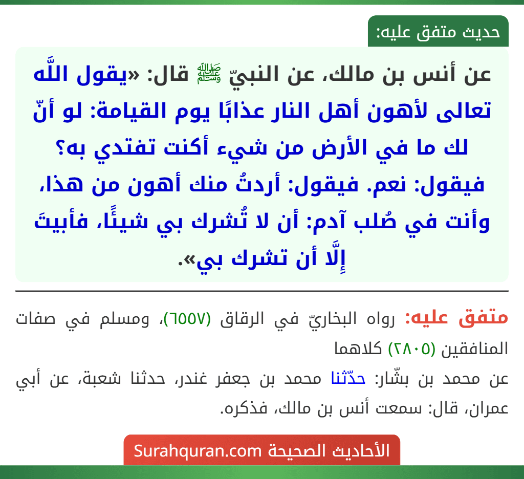عن أنس بن مالك، عن النبيّ ﷺ قال: «يقول اللَّه تعالى لأهون أهل النار عذابًا يوم القيامة: لو أنّ لك ما في الأرض من شيء أكنت تفتدي به؟ فيقول: نعم. فيقول: أردتُ منك أهون من هذا، وأنت في صُلب آدم: أن لا تُشرك بي شيئًا، فأبيتَ إِلَّا أن تشرك بي».