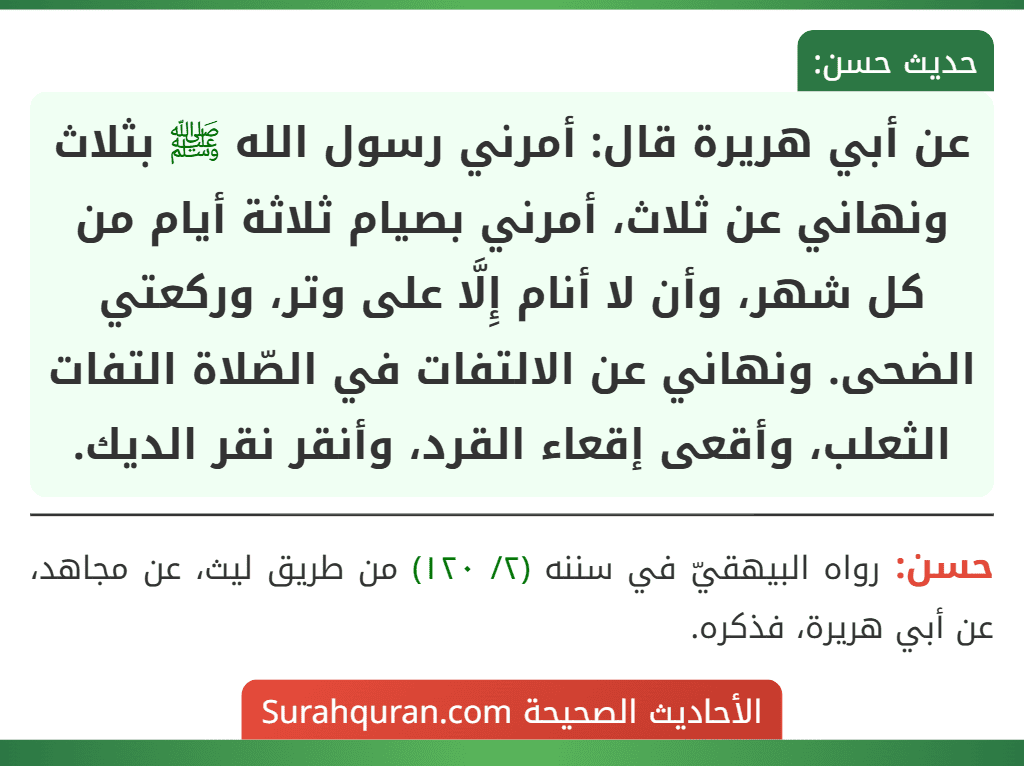 عن أبي هريرة قال: أمرني رسول الله ﷺ بثلاث ونهاني عن ثلاث، أمرني بصيام ثلاثة أيام من كل شهر، وأن لا أنام إِلَّا على وتر، وركعتي الضحى. ونهاني عن الالتفات في الصّلاة التفات الثعلب، وأقعى إقعاء القرد، وأنقر نقر الديك. عن أبي هريرة قال: أمرني رسول الله ﷺ بثلاث ونهاني عن ثلاث، أمرني بصيام ثلاثة أيام من كل شهر، وأن لا أنام إِلَّا على وتر، وركعتي الضحى. ونهاني عن الالتفات في الصّلاة التفات الثعلب، وأقعى إقعاء القرد، وأنقر نقر الديك.
