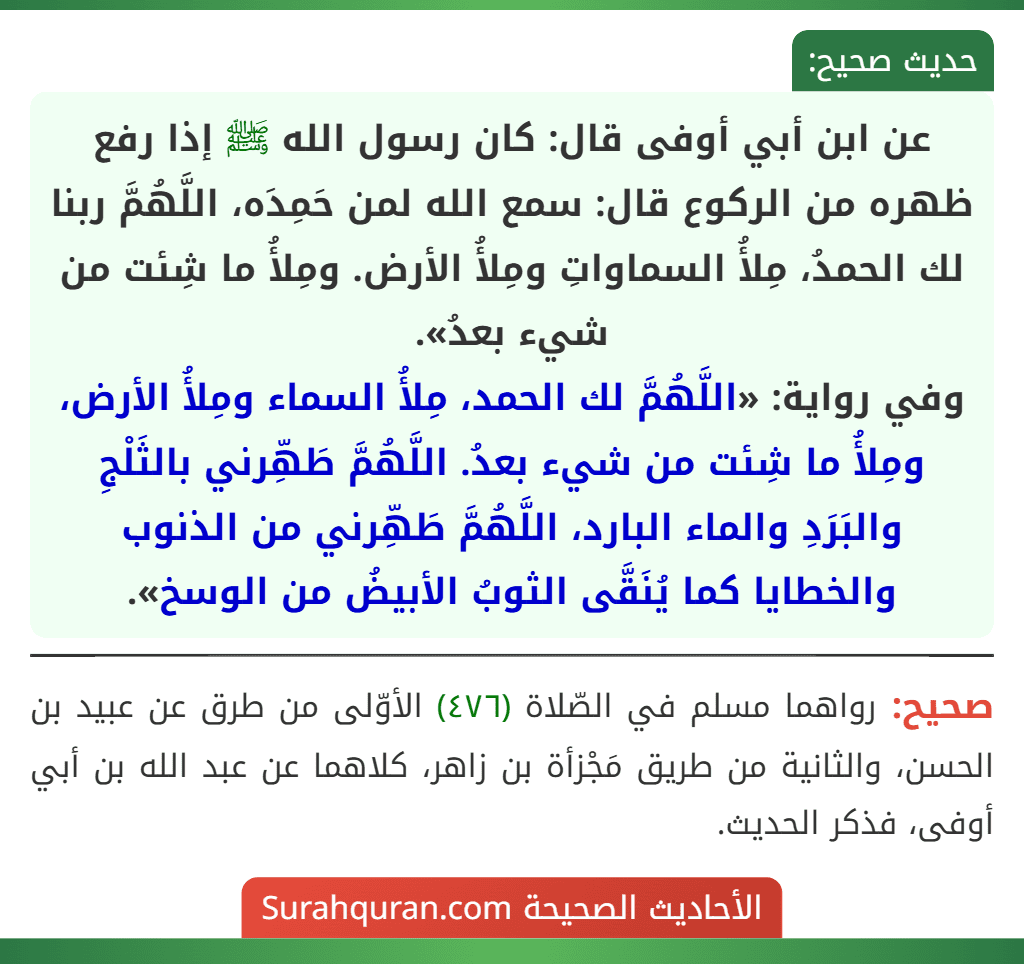 عن ابن أبي أوفى قال: كان رسول الله ﷺ إذا رفع ظهره من الركوع قال: سمع الله لمن حَمِدَه، اللَّهُمَّ ربنا لك الحمدُ، مِلأُ السماواتِ ومِلأُ الأرض. ومِلأُ ما شِئت من شيء بعدُ».
وفي رواية: «اللَّهُمَّ لك الحمد، مِلأُ السماء ومِلأُ الأرض، ومِلأُ ما شِئت من شيء بعدُ. اللَّهُمَّ طَهِّرني بالثَلْجِ والبَرَدِ والماء البارد، اللَّهُمَّ طَهِّرني من الذنوب والخطايا كما يُنَقَّى الثوبُ الأبيضُ من الوسخ».
