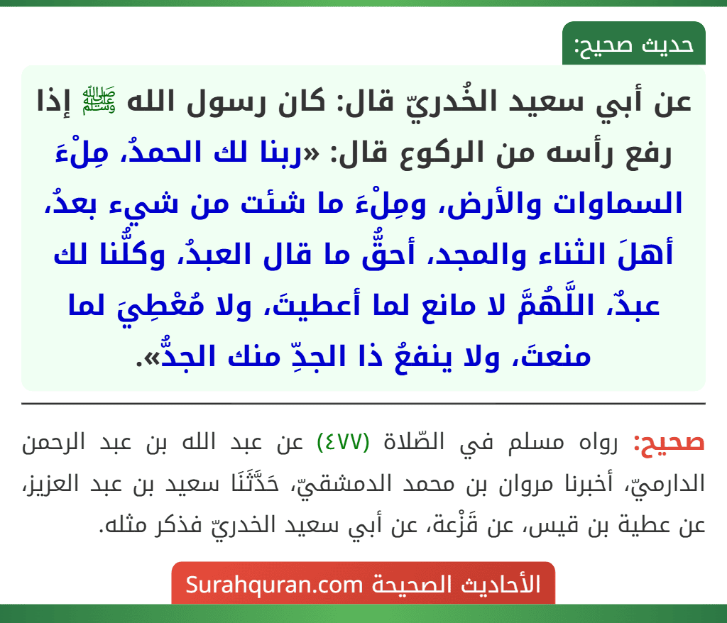 عن أبي سعيد الخُدريّ قال: كان رسول الله ﷺ إذا رفع رأسه من الركوع قال: «ربنا لك الحمدُ، مِلْءَ السماوات والأرض، ومِلْءَ ما شئت من شيء بعدُ، أهلَ الثناء والمجد، أحقُّ ما قال العبدُ، وكلُّنا لك عبدٌ، اللَّهُمَّ لا مانع لما أعطيتَ، ولا مُعْطِيَ لما منعتَ، ولا ينفعُ ذا الجدِّ منك الجدُّ». عن أبي سعيد الخُدريّ قال: كان رسول الله ﷺ إذا رفع رأسه من الركوع قال: «ربنا لك الحمدُ، مِلْءَ السماوات والأرض، ومِلْءَ ما شئت من شيء بعدُ، أهلَ الثناء والمجد، أحقُّ ما قال العبدُ، وكلُّنا لك عبدٌ، اللَّهُمَّ لا مانع لما أعطيتَ، ولا مُعْطِيَ لما منعتَ، ولا ينفعُ ذا الجدِّ منك الجدُّ».