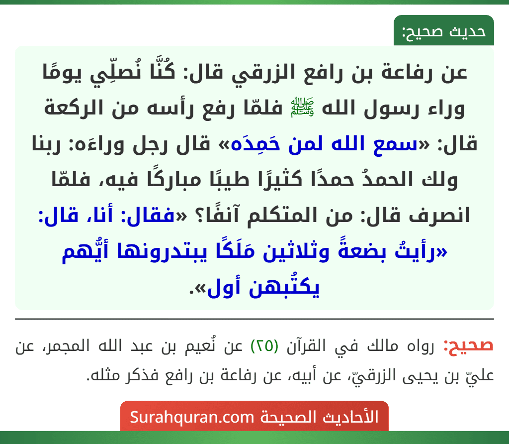 عن رفاعة بن رافع الزرقي قال: كُنَّا نُصلِّي يومًا وراء رسول الله ﷺ فلمّا رفع رأسه من الركعة قال: «سمع الله لمن حَمِدَه» قال رجل وراءَه: ربنا ولك الحمدُ حمدًا كثيرًا طيبًا مباركًا فيه، فلمّا انصرف قال: من المتكلم آنفًا؟ «فقال: أنا، قال: «رأيتُ بضعةً وثلاثين مَلَكًا يبتدرونها أيُّهم يكتُبهن أول». عن رفاعة بن رافع الزرقي قال: كُنَّا نُصلِّي يومًا وراء رسول الله ﷺ فلمّا رفع رأسه من الركعة قال: «سمع الله لمن حَمِدَه» قال رجل وراءَه: ربنا ولك الحمدُ حمدًا كثيرًا طيبًا مباركًا فيه، فلمّا انصرف قال: من المتكلم آنفًا؟ «فقال: أنا، قال: «رأيتُ بضعةً وثلاثين مَلَكًا يبتدرونها أيُّهم يكتُبهن أول».