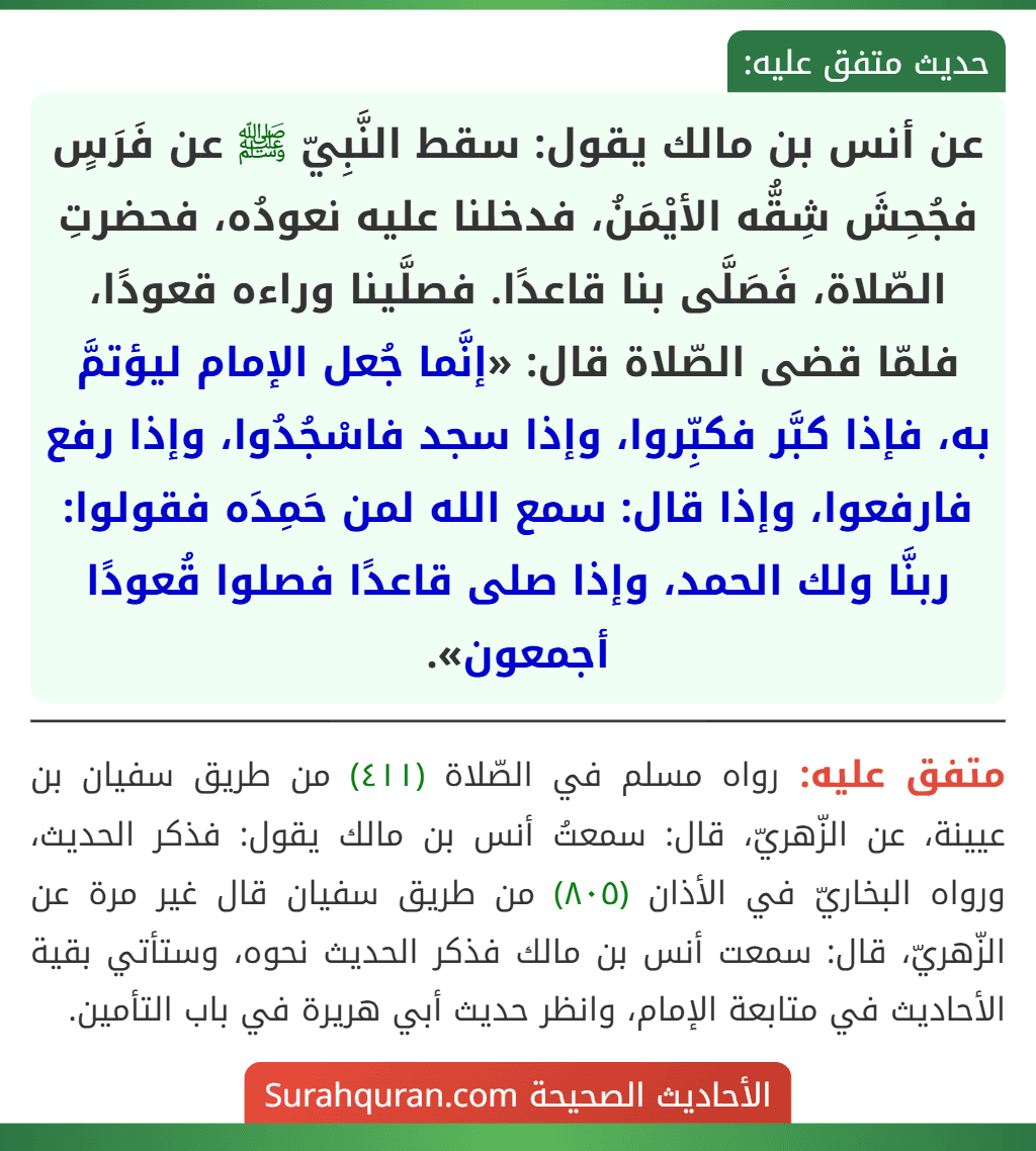 عن أنس بن مالك يقول: سقط النَّبِيّ ﷺ عن فَرَسٍ فجُحِشَ شِقُّه الأيْمَنُ، فدخلنا عليه نعودُه، فحضرتِ الصّلاة، فَصَلَّى بنا قاعدًا. فصلَّينا وراءه قعودًا، فلمّا قضى الصّلاة قال: «إنَّما جُعل الإمام ليؤتمَّ به، فإذا كبَّر فكبِّروا، وإذا سجد فاسْجُدُوا، وإذا رفع فارفعوا، وإذا قال: سمع الله لمن حَمِدَه فقولوا: ربنَّا ولك الحمد، وإذا صلى قاعدًا فصلوا قُعودًا أجمعون».