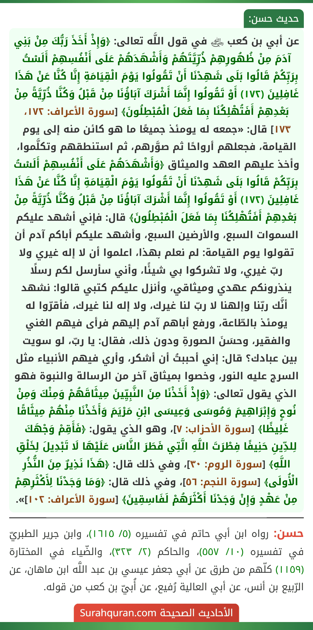 عن أبي بن كعب ﵁ في قول اللَّه تعالى: ﴿وَإِذْ أَخَذَ رَبُّكَ مِنْ بَنِي آدَمَ مِنْ ظُهُورِهِمْ ذُرِّيَّتَهُمْ وَأَشْهَدَهُمْ عَلَى أَنْفُسِهِمْ أَلَسْتُ بِرَبِّكُمْ قَالُوا بَلَى شَهِدْنَا أَنْ تَقُولُوا يَوْمَ الْقِيَامَةِ إِنَّا كُنَّا عَنْ هَذَا غَافِلِينَ (١٧٢) أَوْ تَقُولُوا إِنَّمَا أَشْرَكَ آبَاؤُنَا مِنْ قَبْلُ وَكُنَّا ذُرِّيَّةً مِنْ بَعْدِهِمْ أَفَتُهْلِكُنَا بِمَا فَعَلَ الْمُبْطِلُونَ﴾ [سورة الأعراف: ١٧٢، ١٧٣] قال: «جمعه له يومئذ جميعًا ما هو كائن منه إلى يوم القيامة، فجعلهم أرواحًا ثم صوَّرهم، ثم استنطقهم وتكلَّموا، وأخذ عليهم العهد والميثاق ﴿وَأَشْهَدَهُمْ عَلَى أَنْفُسِهِمْ أَلَسْتُ بِرَبِّكُمْ قَالُوا بَلَى شَهِدْنَا أَنْ تَقُولُوا يَوْمَ الْقِيَامَةِ إِنَّا كُنَّا عَنْ هَذَا غَافِلِينَ (١٧٢) أَوْ تَقُولُوا إِنَّمَا أَشْرَكَ آبَاؤُنَا مِنْ قَبْلُ وَكُنَّا ذُرِّيَّةً مِنْ بَعْدِهِمْ أَفَتُهْلِكُنَا بِمَا فَعَلَ الْمُبْطِلُونَ﴾ قال: فإني أشهد عليكم السموات السبع، والأرضين السبع، وأشهد عليكم أباكم آدم أن تقولوا يوم القيامة: لم نعلم بهذا، اعلموا أن لا إله غيري ولا ربّ غيري، ولا تشركوا بي شيئًا، وأني سأرسل لكم رسلًا ينذرونكم عهدي وميثاقي، وأنزل عليكم كتبي قالوا: نشهد أنَّك ربّنا وإلهنا لا ربّ لنا غيرك، ولا إله لنا غيرك، فأقرّوا له يومئذ بالطّاعة، ورفع أباهم آدم إليهم فرأى فيهم الغني
والفقير، وحسَنَ الصورةِ ودون ذلك، فقال: يا ربّ، لو سويت بين عبادك؟ قال: إني أحببتُ أن أشكر، وأري فيهم الأنبياء مثل السرج عليه النور، وخصوا بميثاق آخر من الرسالة والنبوة فهو الذي يقول تعالى: ﴿وَإِذْ أَخَذْنَا مِنَ النَّبِيِّينَ مِيثَاقَهُمْ وَمِنْكَ وَمِنْ نُوحٍ وَإِبْرَاهِيمَ وَمُوسَى وَعِيسَى ابْنِ مَرْيَمَ وَأَخَذْنَا مِنْهُمْ مِيثَاقًا غَلِيظًا﴾ [سورة الأحزاب: ٧]، وهو الذي يقول: ﴿فَأَقِمْ وَجْهَكَ لِلدِّينِ حَنِيفًا فِطْرَتَ اللَّهِ الَّتِي فَطَرَ النَّاسَ عَلَيْهَا لَا تَبْدِيلَ لِخَلْقِ اللَّهِ﴾ [سورة الروم: ٣٠]، وفي ذلك قال: ﴿هَذَا نَذِيرٌ مِنَ النُّذُرِ الْأُولَى﴾ [سورة النجم: ٥٦]، وفي ذلك قال: ﴿وَمَا وَجَدْنَا لِأَكْثَرِهِمْ مِنْ عَهْدٍ وَإِنْ وَجَدْنَا أَكْثَرَهُمْ لَفَاسِقِينَ﴾ [سورة الأعراف: ١٠٢]».