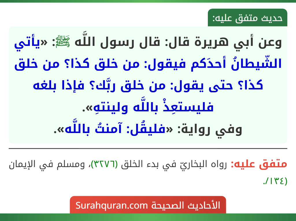 وعن أبي هريرة قال: قال رسول اللَّه ﷺ: «يأتي الشّيطانُ أحدَكم فيقول: من خلق كذا؟ من خلق كذا؟ حتى يقول: من خلق ربَّك؟ فإذا بلغه فليستعِذْ باللَّه ولينتهِ».
وفي رواية: «فليقُل: آمنتُ باللَّه».