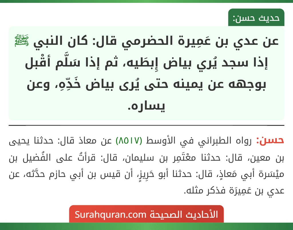 عن عدي بن عَمِيرة الحضرمي قال: كان النبي ﷺ إذا سجد يُري بياض إِبطَيه، ثم إذا سَلَّم أقْبل بوجهه عن يمينه حتى يُرى بياض خَدِّهِ، وعن يساره. عن عدي بن عَمِيرة الحضرمي قال: كان النبي ﷺ إذا سجد يُري بياض إِبطَيه، ثم إذا سَلَّم أقْبل بوجهه عن يمينه حتى يُرى بياض خَدِّهِ، وعن يساره.