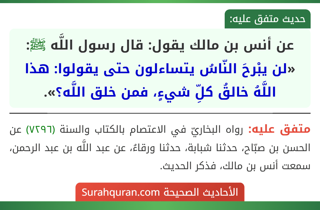 عن أنس بن مالك يقول: قال رسول اللَّه ﷺ: «لن يبْرحَ النّاسُ يتساءلون حتى يقولوا: هذا اللَّهُ خالقُ كلِّ شيءٍ، فمن خلق اللَّه؟».