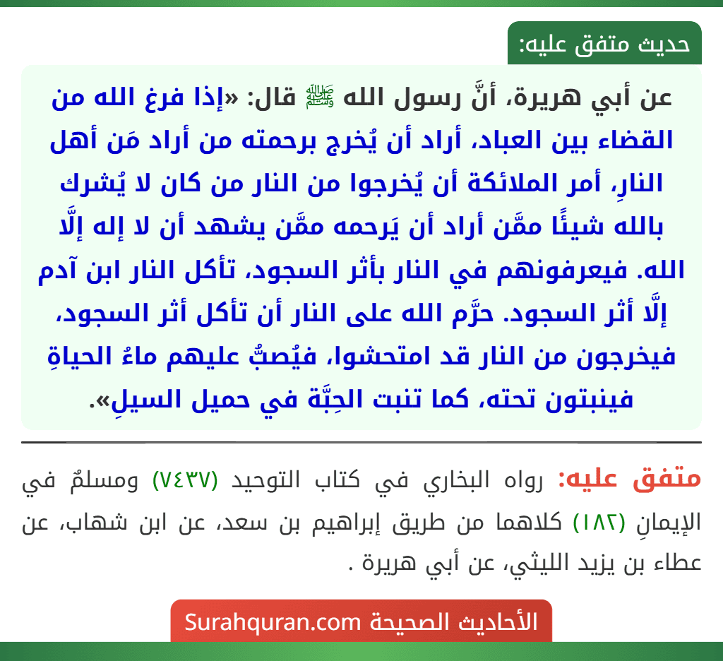 عن أبي هريرة، أنَّ رسول الله ﷺ قال: «إذا فرغ الله من القضاء بين العباد، أراد أن يُخرج برحمته من أراد مَن أهل النارِ، أمر الملائكة أن يُخرجوا من النار من كان لا يُشرك بالله شيئًا ممَّن أراد أن يَرحمه ممَّن يشهد أن لا إله إلَّا الله. فيعرفونهم في النار بأثر السجود، تأكل النار ابن آدم إلَّا أثر السجود. حرَّم الله على النار أن تأكل أثر السجود، فيخرجون من النار قد امتحشوا، فيُصبُّ عليهم ماءُ الحياةِ فينبتون تحته، كما تنبت الحِبَّة في حميل السيلِ».