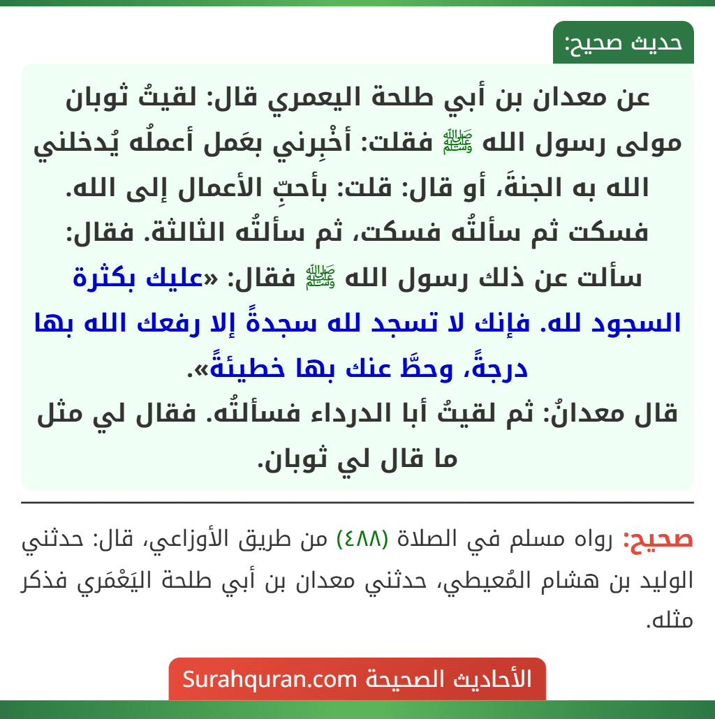 عن معدان بن أبي طلحة اليعمري قال: لقيتُ ثوبان مولى رسول الله ﷺ فقلت: أخْبِرني بعَمل أعملُه يُدخلني الله به الجنةَ، أو قال: قلت: بأحبِّ الأعمال إلى الله. فسكت ثم سألتُه فسكت، ثم سألتُه الثالثة. فقال: سألت عن ذلك رسول الله ﷺ فقال: «عليك بكثرة السجود لله. فإنك لا تسجد لله سجدةً إلا رفعك الله بها درجةً، وحطَّ عنك بها خطيئةً».
قال معدانُ: ثم لقيتُ أبا الدرداء فسألتُه. فقال لي مثل ما قال لي ثوبان. عن معدان بن أبي طلحة اليعمري قال: لقيتُ ثوبان مولى رسول الله ﷺ فقلت: أخْبِرني بعَمل أعملُه يُدخلني الله به الجنةَ، أو قال: قلت: بأحبِّ الأعمال إلى الله. فسكت ثم سألتُه فسكت، ثم سألتُه الثالثة. فقال: سألت عن ذلك رسول الله ﷺ فقال: «عليك بكثرة السجود لله. فإنك لا تسجد لله سجدةً إلا رفعك الله بها درجةً، وحطَّ عنك بها خطيئةً».
قال معدانُ: ثم لقيتُ أبا الدرداء فسألتُه. فقال لي مثل ما قال لي ثوبان.