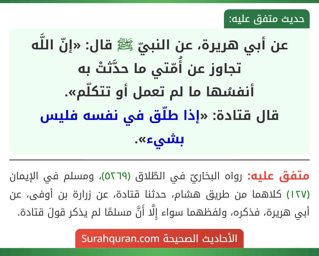 عن أبي هريرة، عن النبيّ ﷺ قال: «إنّ اللَّه تجاوز عن أُمّتي ما حدَّثتْ به
أنفسُها ما لم تعمل أو تتكلّم».
قال قتادة: «إذا طلّق في نفسه فليس بشيء». عن أبي هريرة، عن النبيّ ﷺ قال: «إنّ اللَّه تجاوز عن أُمّتي ما حدَّثتْ به
أنفسُها ما لم تعمل أو تتكلّم».
قال قتادة: «إذا طلّق في نفسه فليس بشيء».