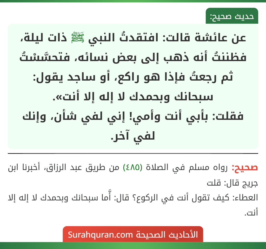 عن عائشة قالت: افتقدتُ النبي ﷺ ذات ليلة، فظننتُ أنه ذهب إلى بعض نسائه، فتحسَّسْتُ ثم رجعتُ فإذا هو راكع، أو ساجد يقول: سبحانك وبحمدك لا إله إلا أنت».
فقلت: بأبي أنت وأمي! إني لفي شأن، وإنك لفي آخر.