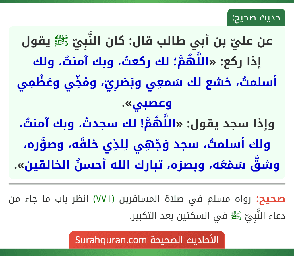 عن عليّ بن أبي طالب قال: كان النَّبِيّ ﷺ يقول إذا ركع: «اللَّهُمَّ؛ لك ركعتُ، وبك آمنتُ، ولك أسلمتُ، خشع لك سَمعِي وبَصَرِيّ، ومُخِّي وعَظْمِي وعصبي».
وإذا سجد يقول: «اللَّهُمَّ! لك سجدتُ، وبك آمنتُ، ولك أسلمتُ، سجد وَجْهِي لِلذِي خلقَه، وصوَّره، وشقَّ سَمْعَه، وبصرَه، تبارك الله أحسنُ الخالقين».