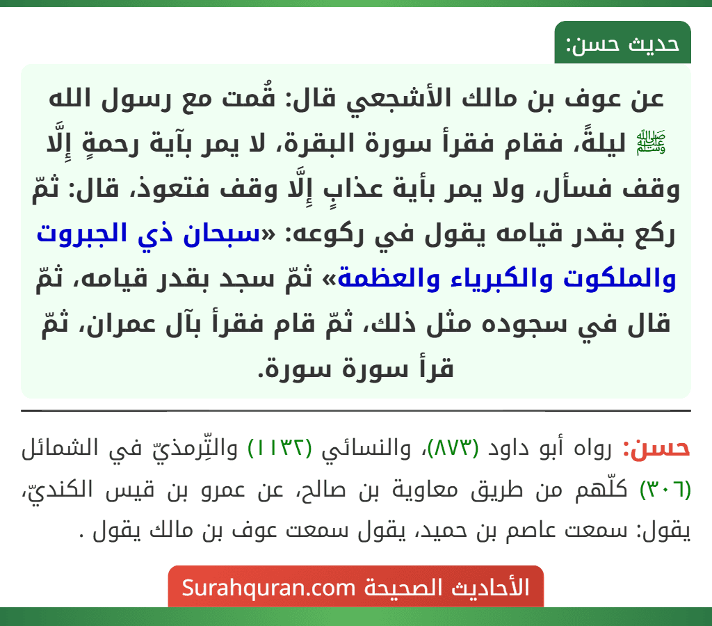 عن عوف بن مالك الأشجعي قال: قُمت مع رسول الله ﷺ ليلةً، فقام فقرأ سورة البقرة، لا يمر بآية رحمةٍ إِلَّا وقف فسأل، ولا يمر بأية عذابٍ إِلَّا وقف فتعوذ، قال: ثمّ ركع بقدر قيامه يقول في ركوعه: «سبحان ذي الجبروت والملكوت والكبرياء والعظمة» ثمّ سجد بقدر قيامه، ثمّ قال في سجوده مثل ذلك، ثمّ قام فقرأ بآل عمران، ثمّ قرأ سورة سورة.