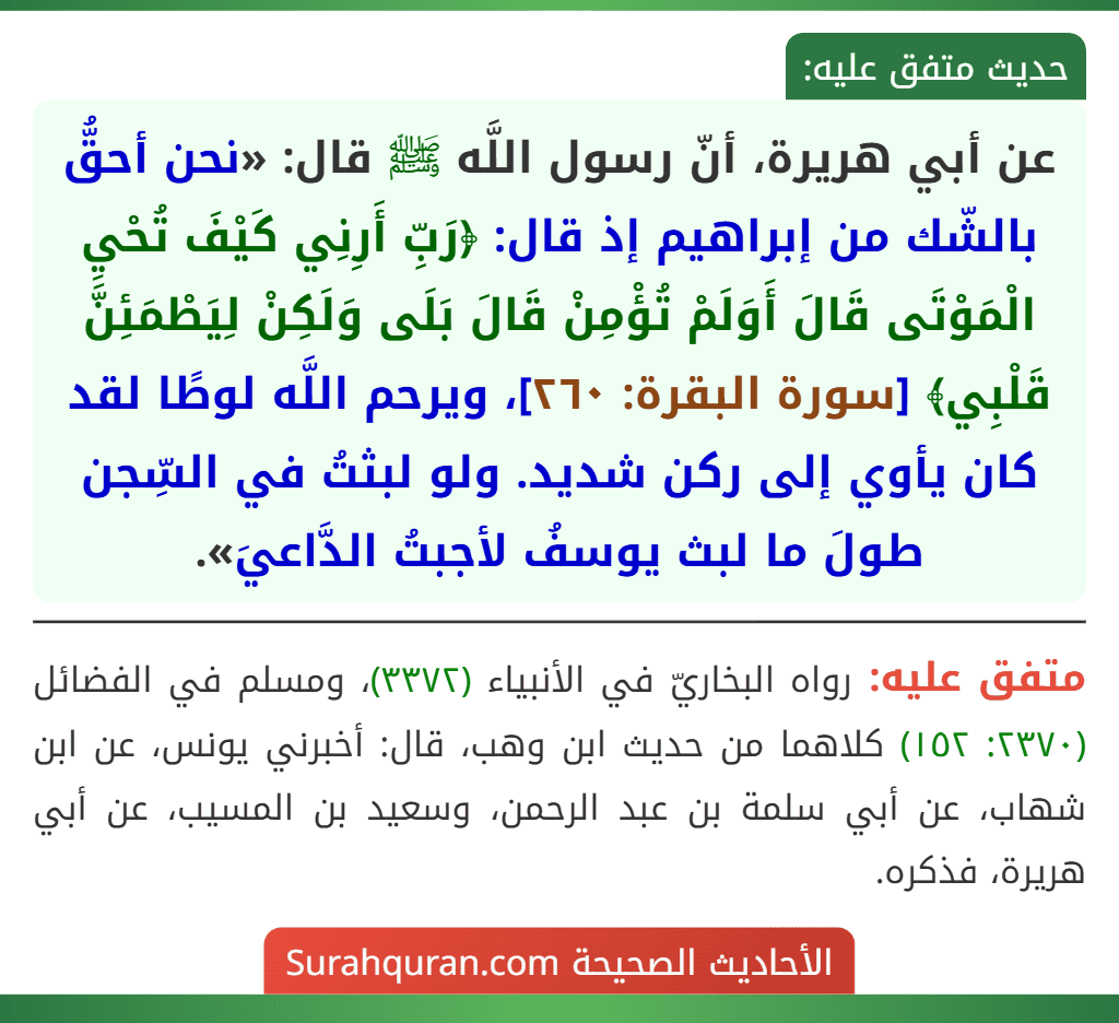 عن أبي هريرة، أنّ رسول اللَّه ﷺ قال: «نحن أحقُّ بالشّك من إبراهيم إذ قال: ﴿رَبِّ أَرِنِي كَيْفَ تُحْيِ الْمَوْتَى قَالَ أَوَلَمْ تُؤْمِنْ قَالَ بَلَى وَلَكِنْ لِيَطْمَئِنَّ قَلْبِي﴾ [سورة البقرة: ٢٦٠]، ويرحم اللَّه لوطًا لقد كان يأوي إلى ركن شديد. ولو لبثتُ في السِّجن طولَ ما لبث يوسفُ لأجبتُ الدَّاعيَ».