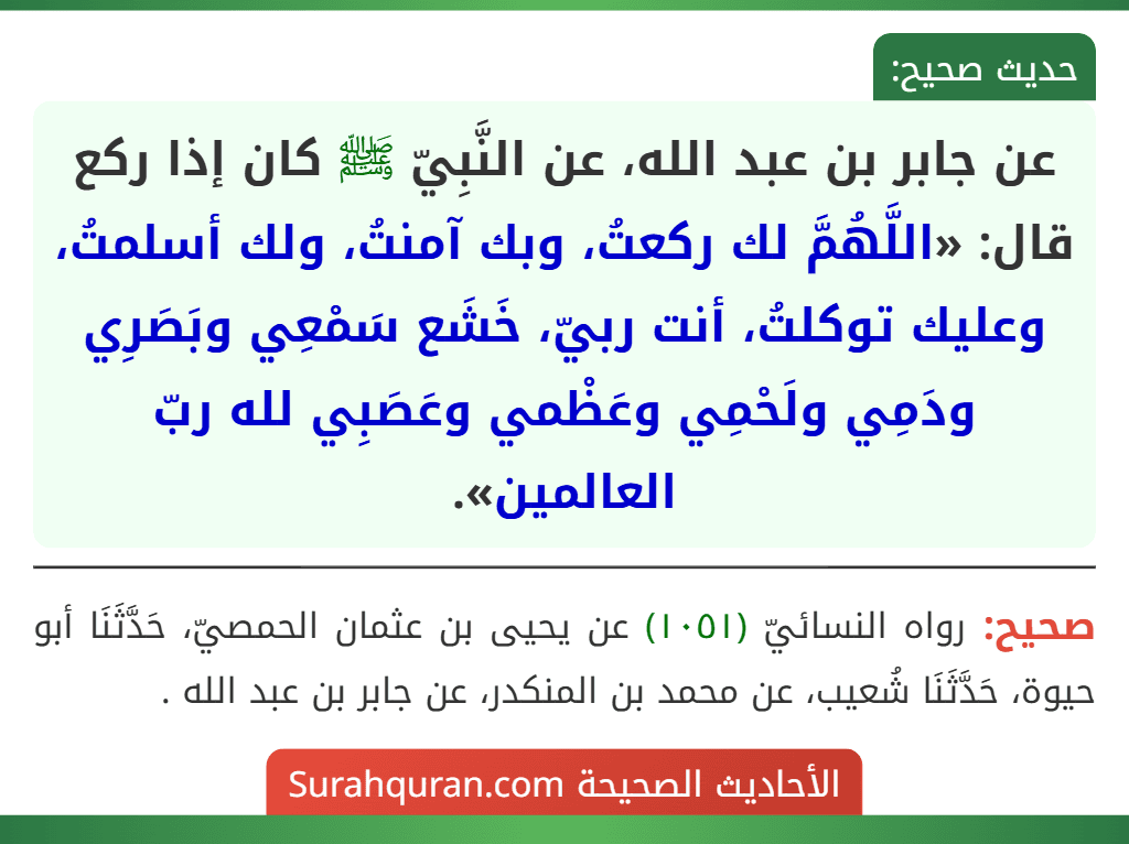 عن جابر بن عبد الله، عن النَّبِيّ ﷺ كان إذا ركع قال: «اللَّهُمَّ لك ركعتُ، وبك آمنتُ، ولك أسلمتُ، وعليك توكلتُ، أنت ربيّ، خَشَع سَمْعِي وبَصَرِي ودَمِي ولَحْمِي وعَظْمي وعَصَبِي لله ربّ العالمين».