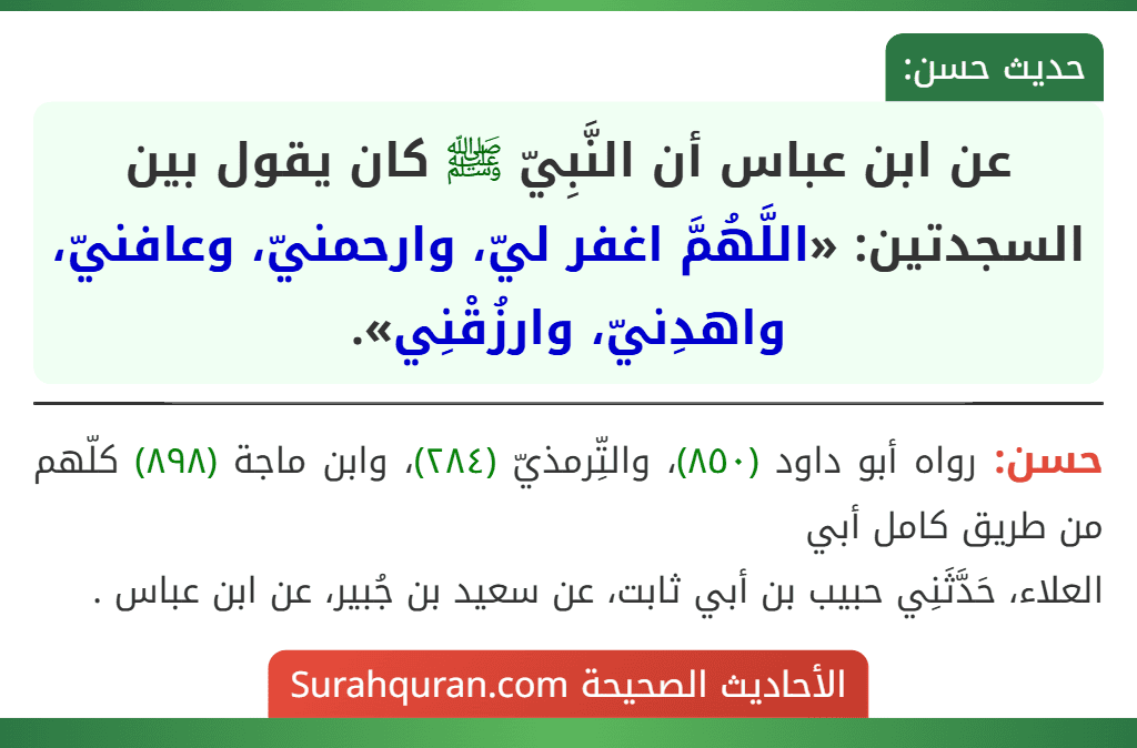 عن ابن عباس أن النَّبِيّ ﷺ كان يقول بين السجدتين: «اللَّهُمَّ اغفر ليّ، وارحمنيّ، وعافنيّ، واهدِنيّ، وارزُقْنِي». عن ابن عباس أن النَّبِيّ ﷺ كان يقول بين السجدتين: «اللَّهُمَّ اغفر ليّ، وارحمنيّ، وعافنيّ، واهدِنيّ، وارزُقْنِي».