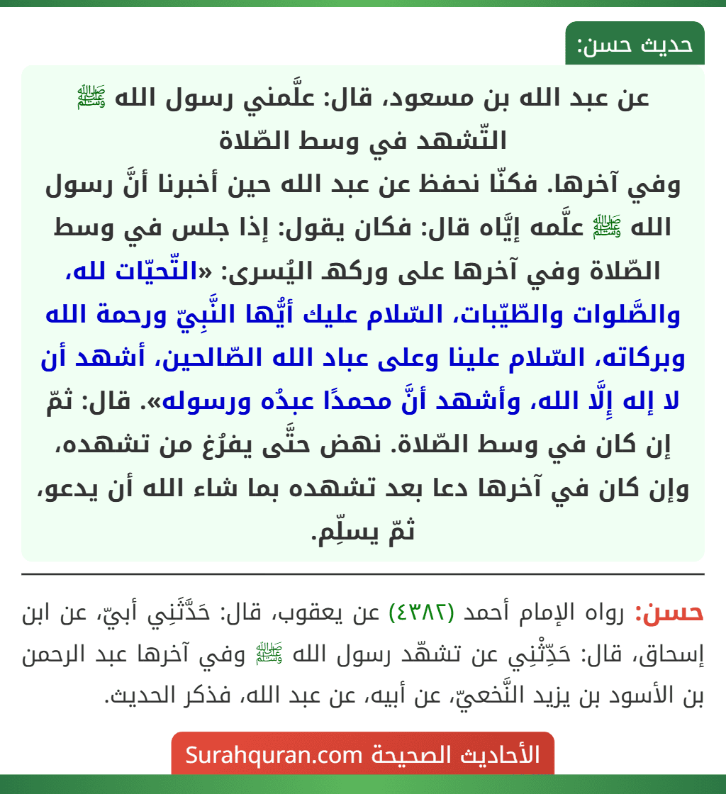 عن عبد الله بن مسعود، قال: علَّمني رسول الله ﷺ التّشهد في وسط الصّلاة
وفي آخرها. فكنّا نحفظ عن عبد الله حين أخبرنا أنَّ رسول الله ﷺ علَّمه إيَّاه قال: فكان يقول: إذا جلس في وسط الصّلاة وفي آخرها على وركهـ اليُسرى: «التّحيّات لله، والصَّلوات والطّيّبات، السّلام عليك أيُّها النَّبِيّ ورحمة الله وبركاته، السّلام علينا وعلى عباد الله الصّالحين، أشهد أن لا إله إِلَّا الله، وأشهد أنَّ محمدًا عبدُه ورسوله». قال: ثمّ إن كان في وسط الصّلاة. نهض حتَّى يفرُغ من تشهده، وإن كان في آخرها دعا بعد تشهده بما شاء الله أن يدعو، ثمّ يسلِّم.