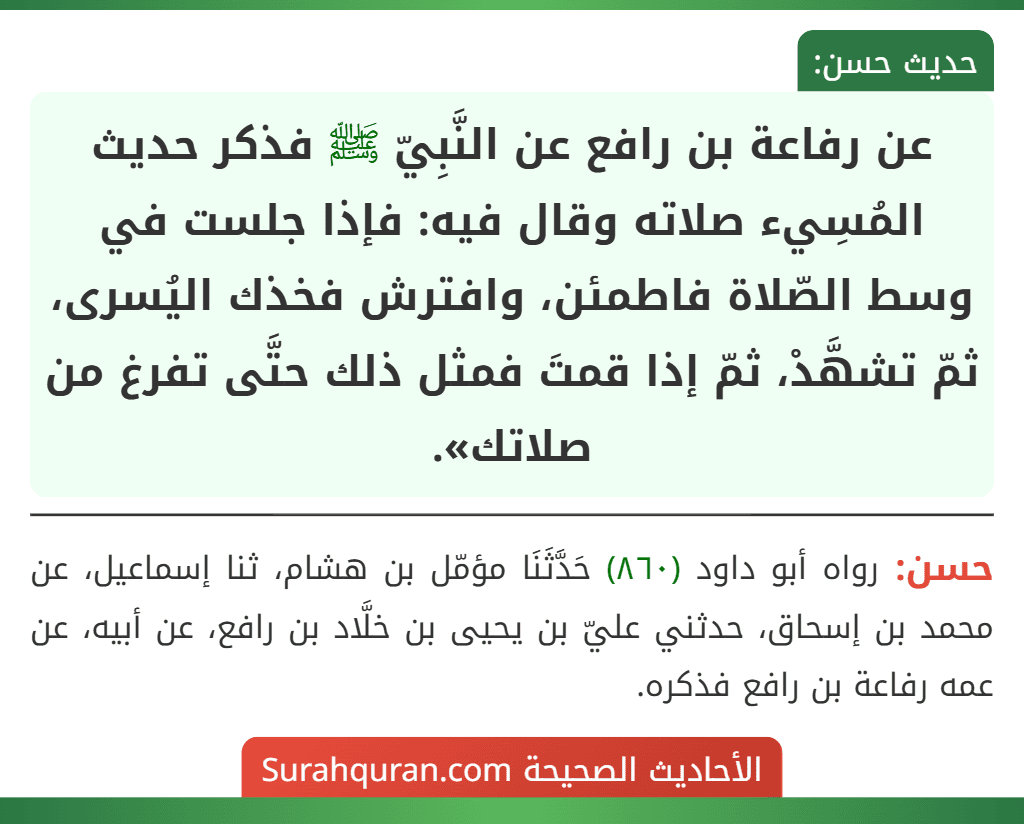 عن رفاعة بن رافع عن النَّبِيّ ﷺ فذكر حديث المُسِيء صلاته وقال فيه: فإذا جلست في وسط الصّلاة فاطمئن، وافترش فخذك اليُسرى، ثمّ تشهَّدْ، ثمّ إذا قمتَ فمثل ذلك حتَّى تفرغ من صلاتك». عن رفاعة بن رافع عن النَّبِيّ ﷺ فذكر حديث المُسِيء صلاته وقال فيه: فإذا جلست في وسط الصّلاة فاطمئن، وافترش فخذك اليُسرى، ثمّ تشهَّدْ، ثمّ إذا قمتَ فمثل ذلك حتَّى تفرغ من صلاتك».