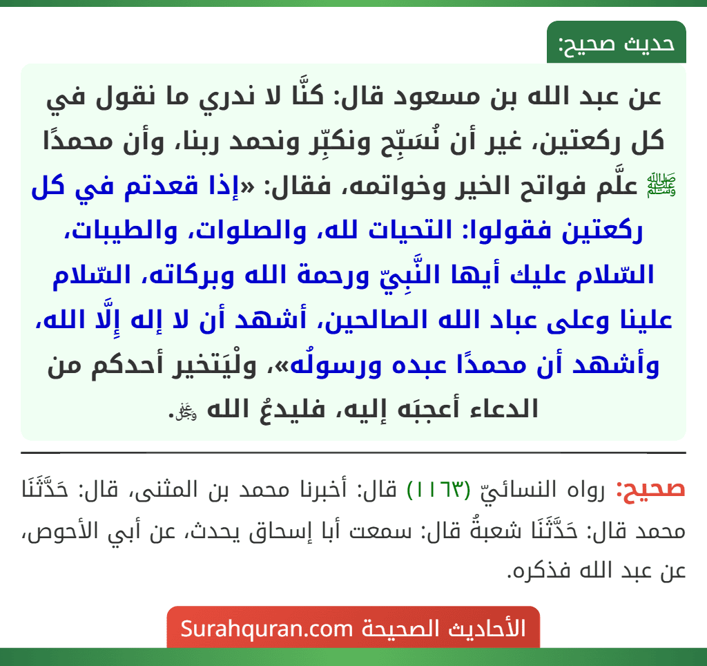 عن عبد الله بن مسعود قال: كنَّا لا ندري ما نقول في كل ركعتين، غير أن نُسَبِّح ونكبِّر ونحمد ربنا، وأن محمدًا ﷺ علَّم فواتح الخير وخواتمه، فقال: «إذا قعدتم في كل ركعتين فقولوا: التحيات لله، والصلوات، والطيبات، السّلام عليك أيها النَّبِيّ ورحمة الله وبركاته، السّلام علينا وعلى عباد الله الصالحين، أشهد أن لا إله إِلَّا الله، وأشهد أن محمدًا عبده ورسولُه»، ولْيَتخير أحدكم من الدعاء أعجبَه إليه، فليدعُ الله ﷿. عن عبد الله بن مسعود قال: كنَّا لا ندري ما نقول في كل ركعتين، غير أن نُسَبِّح ونكبِّر ونحمد ربنا، وأن محمدًا ﷺ علَّم فواتح الخير وخواتمه، فقال: «إذا قعدتم في كل ركعتين فقولوا: التحيات لله، والصلوات، والطيبات، السّلام عليك أيها النَّبِيّ ورحمة الله وبركاته، السّلام علينا وعلى عباد الله الصالحين، أشهد أن لا إله إِلَّا الله، وأشهد أن محمدًا عبده ورسولُه»، ولْيَتخير أحدكم من الدعاء أعجبَه إليه، فليدعُ الله ﷿.