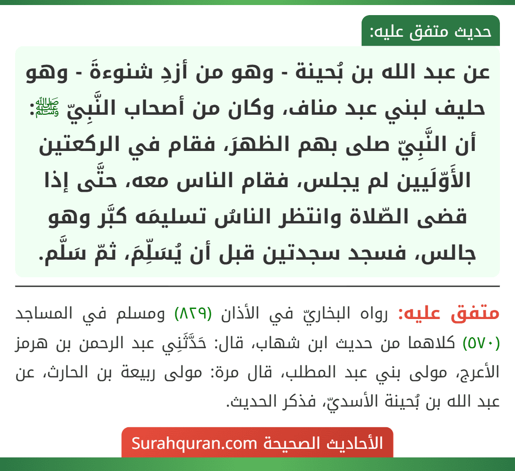 عن عبد الله بن بُحينة - وهو من أزدِ شنوءةَ - وهو حليف لبني عبد مناف، وكان من أصحاب النَّبِيّ ﷺ: أن النَّبِيّ صلى بهم الظهرَ، فقام في الركعتين الأَوّلَيين لم يجلس، فقام الناس معه، حتَّى إذا قضى الصّلاة وانتظر الناسُ تسليمَه كبَّر وهو جالس، فسجد سجدتين قبل أن يُسَلِّمَ، ثمّ سَلَّم.