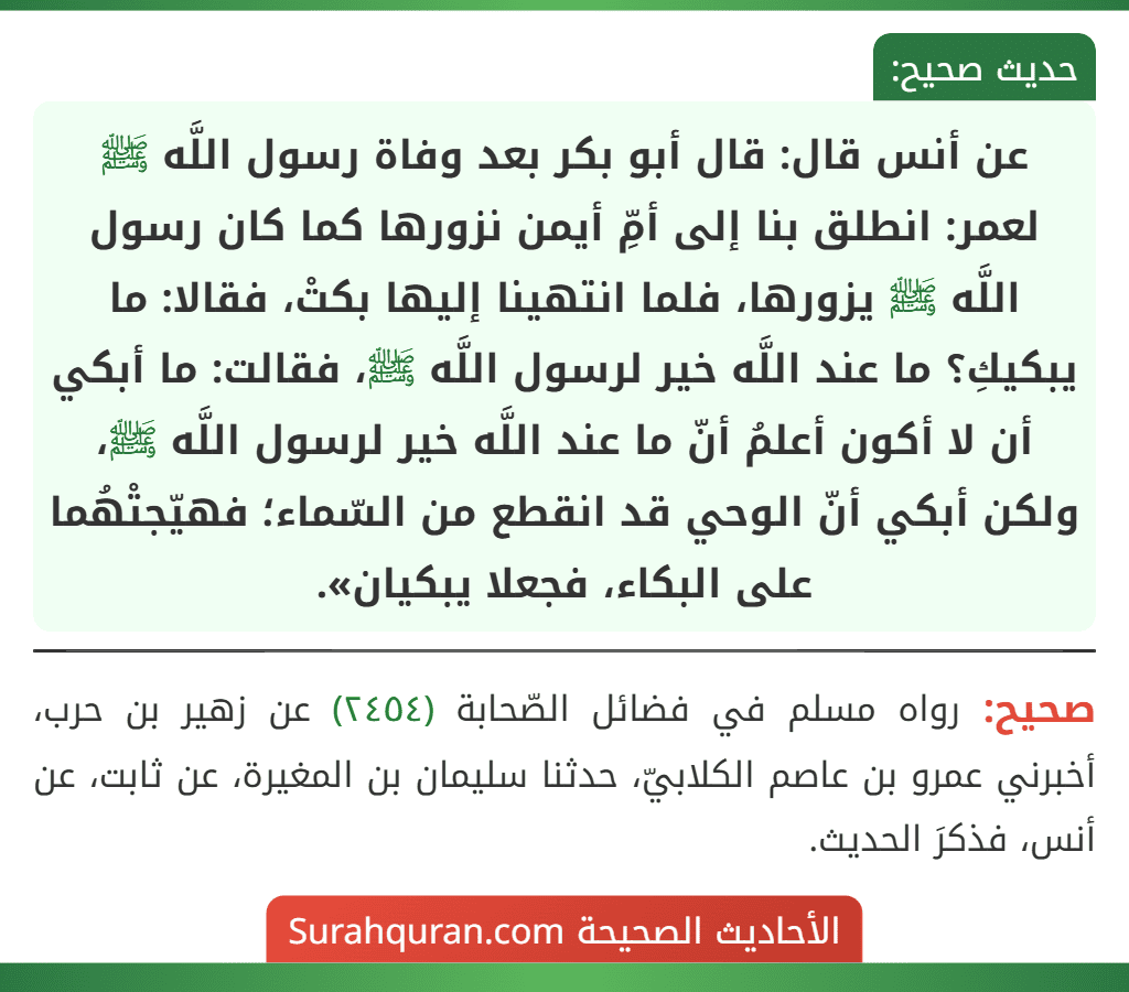 عن أنس قال: قال أبو بكر بعد وفاة رسول اللَّه ﷺ لعمر: انطلق بنا إلى أمِّ أيمن نزورها كما كان رسول اللَّه ﷺ يزورها، فلما انتهينا إليها بكتْ، فقالا: ما يبكيكِ؟ ما عند اللَّه خير لرسول اللَّه ﷺ، فقالت: ما أبكي أن لا أكون أعلمُ أنّ ما عند اللَّه خير لرسول اللَّه ﷺ، ولكن أبكي أنّ الوحي قد انقطع من السّماء؛ فهيّجتْهُما على البكاء، فجعلا يبكيان».