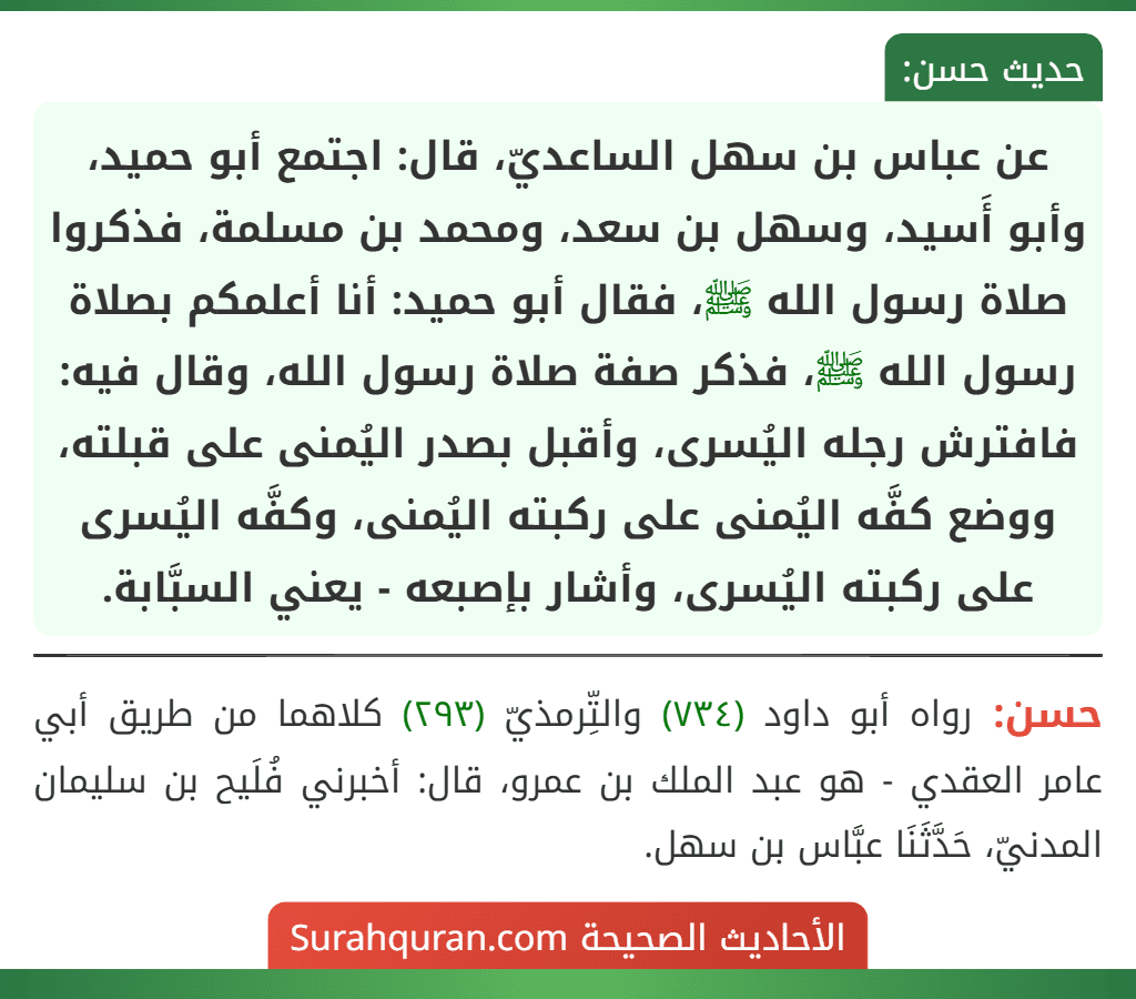 عن عباس بن سهل الساعديّ، قال: اجتمع أبو حميد، وأبو أَسيد، وسهل بن سعد، ومحمد بن مسلمة، فذكروا صلاة رسول الله ﷺ، فقال أبو حميد: أنا أعلمكم بصلاة رسول الله ﷺ، فذكر صفة صلاة رسول الله، وقال فيه: فافترش رجله اليُسرى، وأقبل بصدر اليُمنى على قبلته، ووضع كفَّه اليُمنى على ركبته اليُمنى، وكفَّه اليُسرى على ركبته اليُسرى، وأشار بإصبعه - يعني السبَّابة.