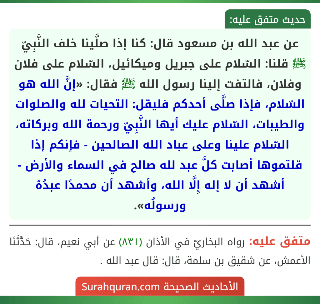 عن عبد الله بن مسعود قال: كنا إذا صلَّينا خلف النَّبِيّ ﷺ قلنا: السّلام على جبريل وميكائيل، السّلام على فلان وفلان، فالتفت إلينا رسول الله ﷺ فقال: «إنَّ الله هو السّلام، فإذا صلَّى أحدكم فليقل: التحيات لله والصلوات والطيبات، السّلام عليك أيها النَّبِيّ ورحمة الله وبركاته، السّلام علينا وعلى عباد الله الصالحين - فإنكم إذا قلتموها أصابت كلَّ عبد لله صالح في السماء والأرض - أشهد أن لا إله إِلَّا الله، وأشهد أن محمدًا عبدُهُ ورسولُه».