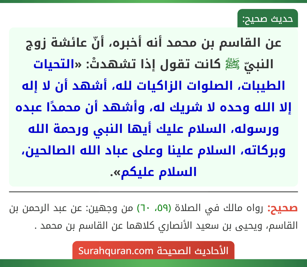 عن القاسم بن محمد أنه أخبره، أنّ عائشة زوج النبيّ ﷺ كانت تقول إذا تشهدتْ: «التحيات الطيبات، الصلوات الزاكيات لله، أشهد أن لا إله إلا الله وحده لا شريك له، وأشهد أن محمدًا عبده ورسوله، السلام عليك أيها النبي ورحمة الله وبركاته، السلام علينا وعلى عباد الله الصالحين، السلام عليكم».