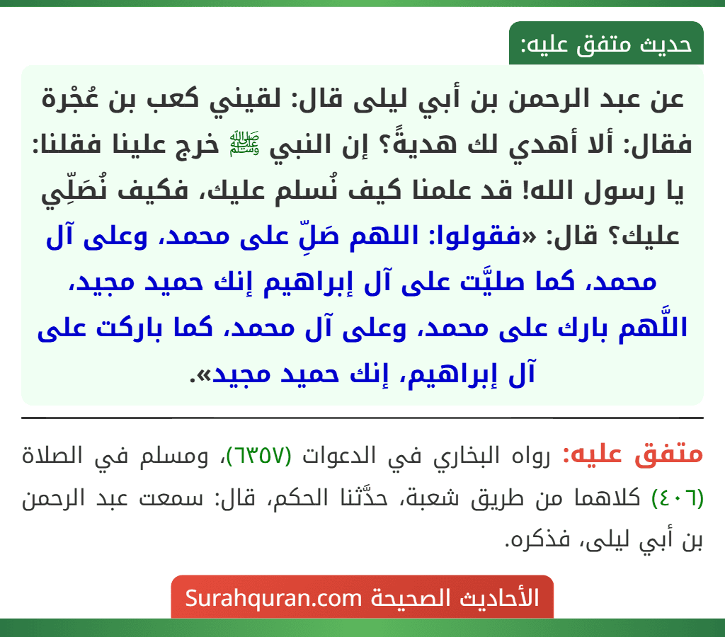عن عبد الرحمن بن أبي ليلى قال: لقيني كعب بن عُجْرة فقال: ألا أهدي لك هديةً؟ إن النبي ﷺ خرج علينا فقلنا: يا رسول الله! قد علمنا كيف نُسلم عليك، فكيف نُصَلِّي عليك؟ قال: «فقولوا: اللهم صَلِّ على محمد، وعلى آل محمد، كما صليَّت على آل إبراهيم إنك حميد مجيد، اللَّهم بارك على محمد، وعلى آل محمد، كما باركت على آل إبراهيم، إنك حميد مجيد».