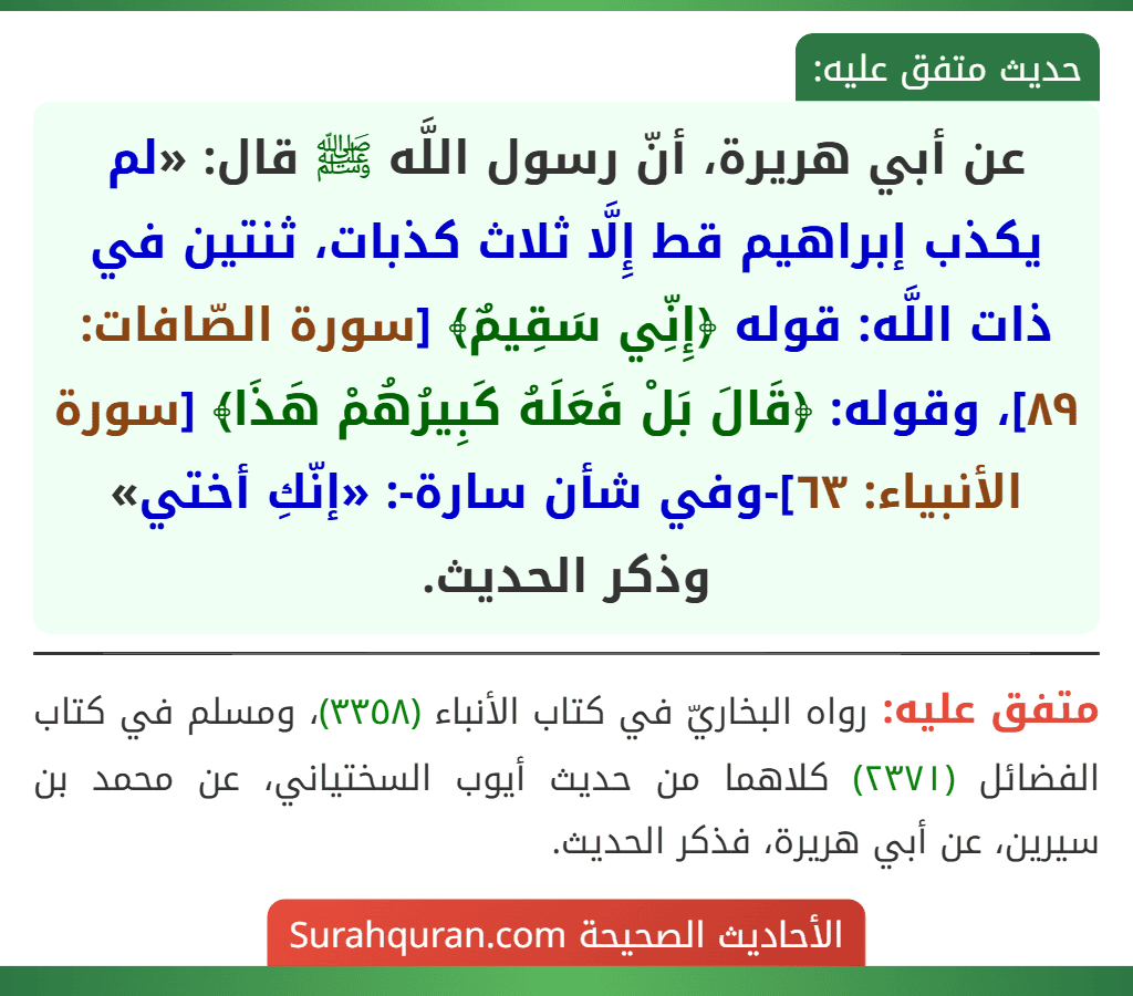 عن أبي هريرة، أنّ رسول اللَّه ﷺ قال: «لم يكذب إبراهيم قط إِلَّا ثلاث كذبات، ثنتين في ذات اللَّه: قوله ﴿إِنِّي سَقِيمٌ﴾ [سورة الصّافات: ٨٩]، وقوله: ﴿قَالَ بَلْ فَعَلَهُ كَبِيرُهُمْ هَذَا﴾ [سورة الأنبياء: ٦٣]-وفي شأن سارة-: «إنّكِ أختي» وذكر الحديث.
