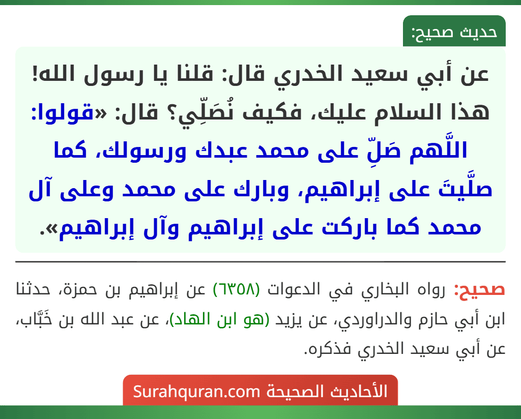 عن أبي سعيد الخدري قال: قلنا يا رسول الله! هذا السلام عليك، فكيف نُصَلِّي؟ قال: «قولوا: اللَّهم صَلِّ على محمد عبدك ورسولك، كما صلَّيتَ على إبراهيم، وبارك على محمد وعلى آل محمد كما باركت على إبراهيم وآل إبراهيم». عن أبي سعيد الخدري قال: قلنا يا رسول الله! هذا السلام عليك، فكيف نُصَلِّي؟ قال: «قولوا: اللَّهم صَلِّ على محمد عبدك ورسولك، كما صلَّيتَ على إبراهيم، وبارك على محمد وعلى آل محمد كما باركت على إبراهيم وآل إبراهيم».