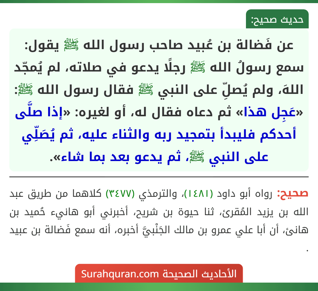 عن فَضالة بن عُبيد صاحب رسول الله ﷺ يقول: سمع رسولُ الله ﷺ رجلًا يدعو في صلاته، لم يُمجّد اللهَ، ولم يُصلِّ على النبي ﷺ فقال رسول الله ﷺ: «عَجِل هذا» ثم دعاه فقال له، أو لغيره: «إذا صلَّى أحدكم فليبدأ بتمجيد ربه والثناء عليه، ثم يُصَلِّي على النبي ﷺ، ثم يدعو بعد بما شاء».