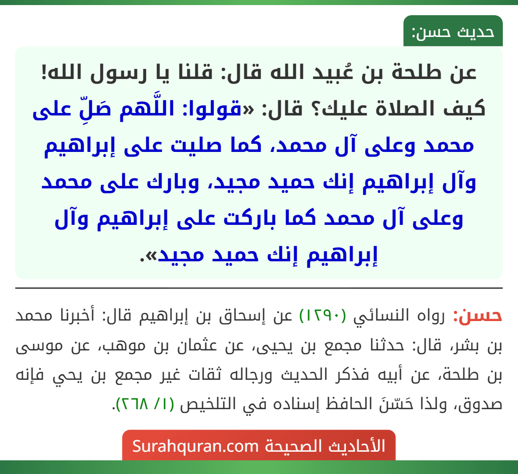 عن طلحة بن عُبيد الله قال: قلنا يا رسول الله! كيف الصلاة عليك؟ قال: «قولوا: اللَّهم صَلِّ على محمد وعلى آل محمد، كما صليت على إبراهيم وآل إبراهيم إنك حميد مجيد، وبارك على محمد وعلى آل محمد كما باركت على إبراهيم وآل إبراهيم إنك حميد مجيد». عن طلحة بن عُبيد الله قال: قلنا يا رسول الله! كيف الصلاة عليك؟ قال: «قولوا: اللَّهم صَلِّ على محمد وعلى آل محمد، كما صليت على إبراهيم وآل إبراهيم إنك حميد مجيد، وبارك على محمد وعلى آل محمد كما باركت على إبراهيم وآل إبراهيم إنك حميد مجيد».