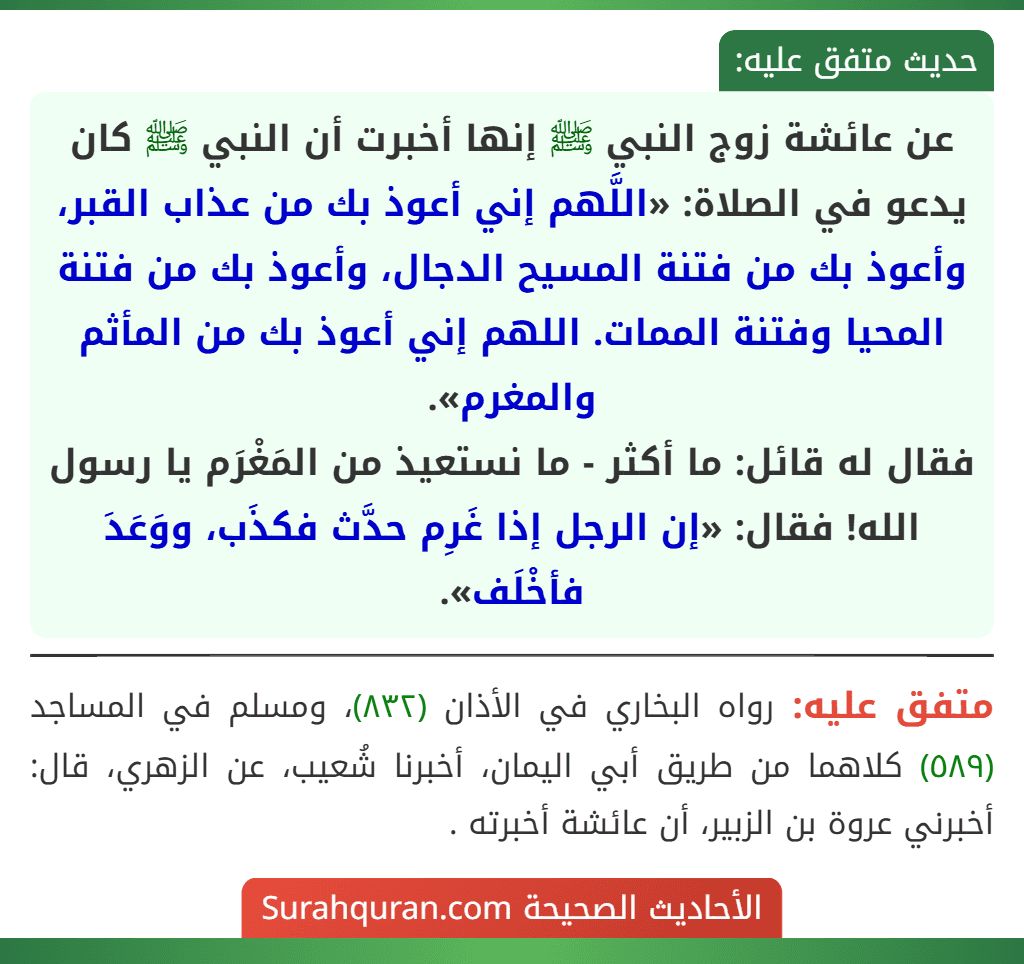 عن عائشة زوج النبي ﷺ إنها أخبرت أن النبي ﷺ كان يدعو في الصلاة: «اللَّهم إني أعوذ بك من عذاب القبر، وأعوذ بك من فتنة المسيح الدجال، وأعوذ بك من فتنة المحيا وفتنة الممات. اللهم إني أعوذ بك من المأثم والمغرم».
فقال له قائل: ما أكثر - ما نستعيذ من المَغْرَم يا رسول الله! فقال: «إن الرجل إذا غَرِم حدَّث فكذَب، ووَعَدَ فأخْلَف». عن عائشة زوج النبي ﷺ إنها أخبرت أن النبي ﷺ كان يدعو في الصلاة: «اللَّهم إني أعوذ بك من عذاب القبر، وأعوذ بك من فتنة المسيح الدجال، وأعوذ بك من فتنة المحيا وفتنة الممات. اللهم إني أعوذ بك من المأثم والمغرم».
فقال له قائل: ما أكثر - ما نستعيذ من المَغْرَم يا رسول الله! فقال: «إن الرجل إذا غَرِم حدَّث فكذَب، ووَعَدَ فأخْلَف».