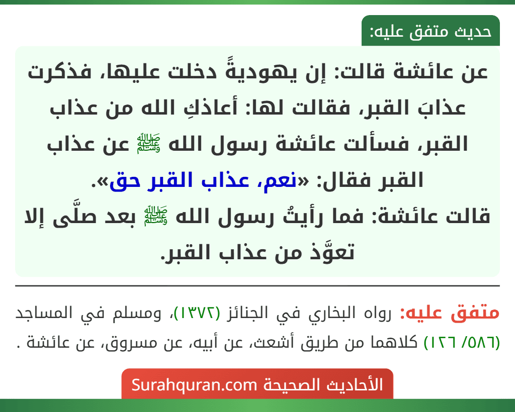 عن عائشة قالت: إن يهوديةً دخلت عليها، فذكرت عذابَ القبر، فقالت لها: أعاذكِ الله من عذاب القبر، فسألت عائشة رسول الله ﷺ عن عذاب القبر فقال: «نعم، عذاب القبر حق».
قالت عائشة: فما رأيتُ رسول الله ﷺ بعد صلَّى إلا تعوَّذ من عذاب القبر.
