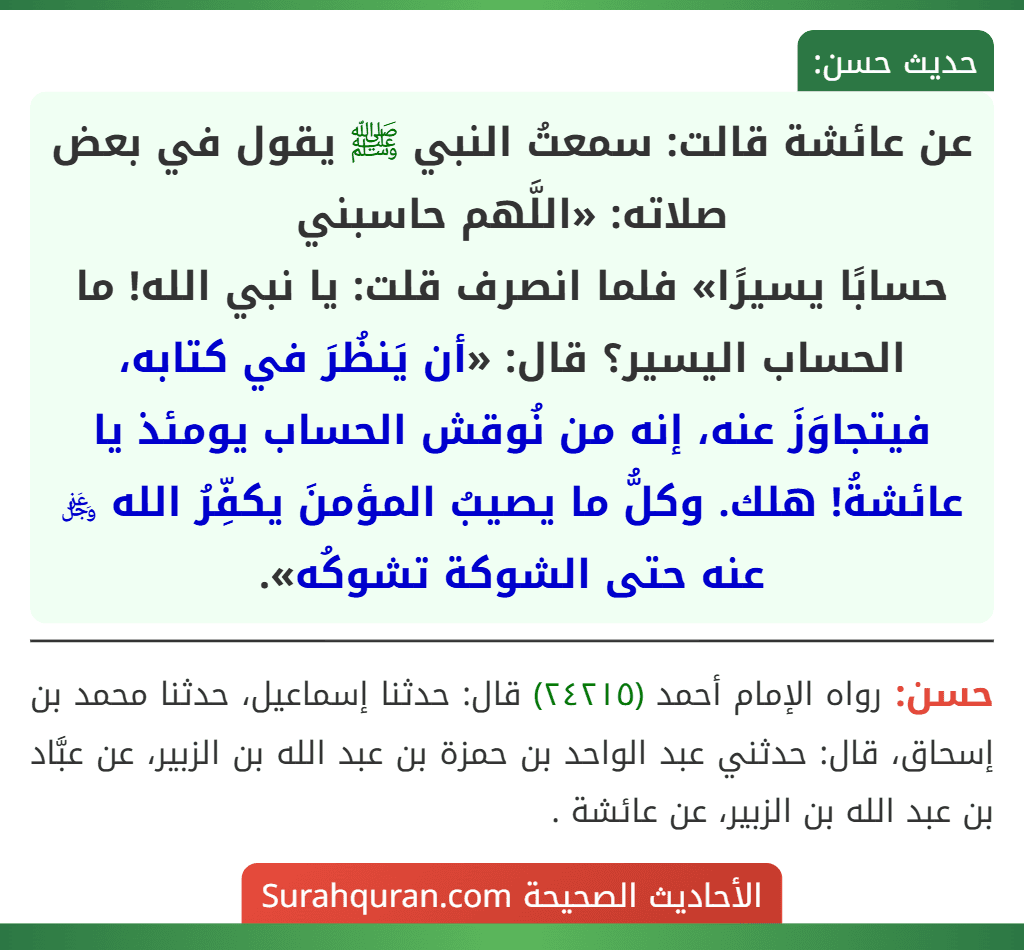 عن عائشة قالت: سمعتُ النبي ﷺ يقول في بعض صلاته: «اللَّهم حاسبني
حسابًا يسيرًا» فلما انصرف قلت: يا نبي الله! ما الحساب اليسير؟ قال: «أن يَنظُرَ في كتابه، فيتجاوَزَ عنه، إنه من نُوقش الحساب يومئذ يا عائشةُ! هلك. وكلُّ ما يصيبُ المؤمنَ يكفِّرُ الله ﷿ عنه حتى الشوكة تشوكُه».